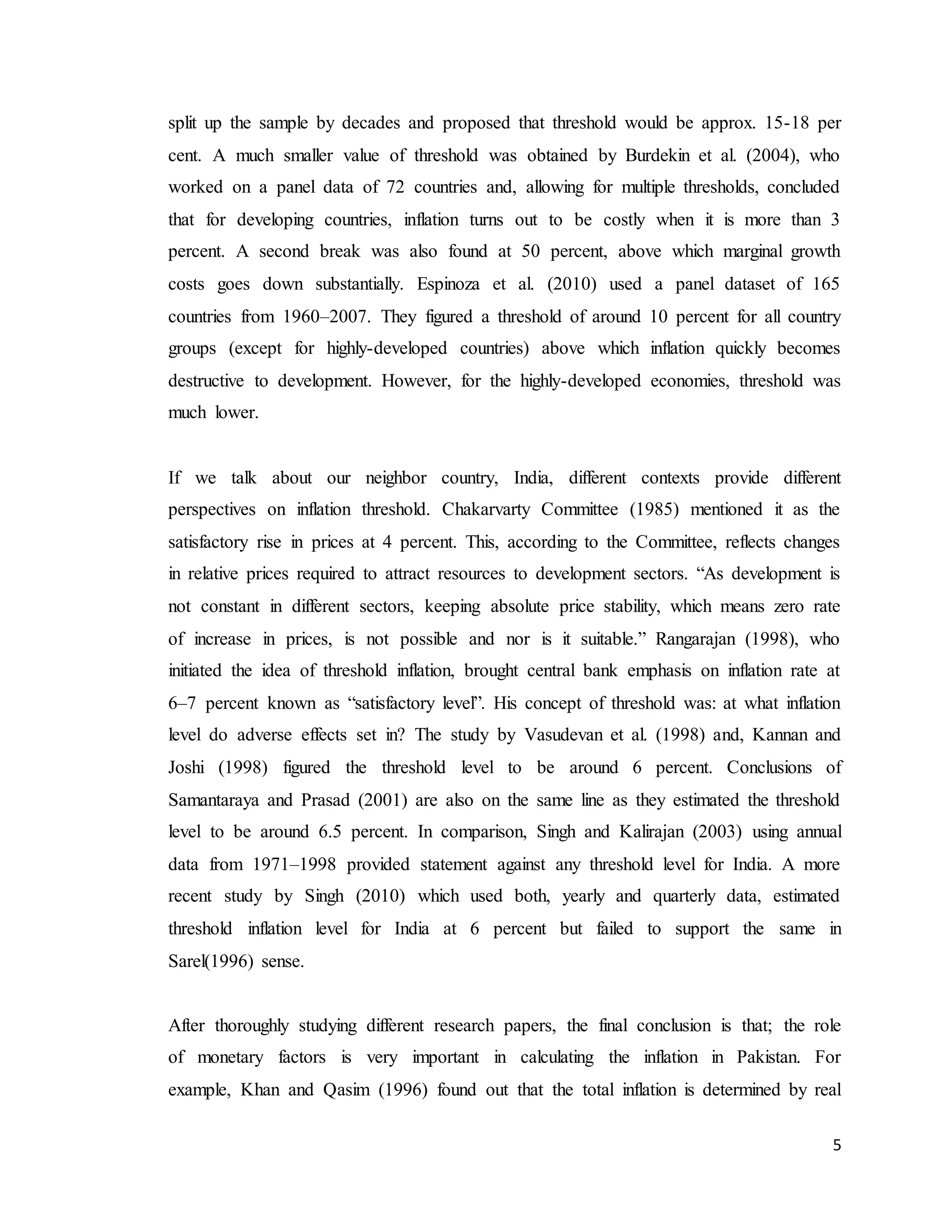 5
split up the sample by decades and proposed that threshold would be approx. 15-18 per
cent. A much smaller value of threshold was obtained by Burdekin et al. (2004), who
worked on a panel data of 72 countries and, allowing for multiple thresholds, concluded
that for developing countries, inflation turns out to be costly when it is more than 3
percent. A second break was also found at 50 percent, above which marginal growth
costs goes down substantially. Espinoza et al. (2010) used a panel dataset of 165
countries from 1960–2007. They figured a threshold of around 10 percent for all country
groups (except for highly-developed countries) above which inflation quickly becomes
destructive to development. However, for the highly-developed economies, threshold was
much lower.
If we talk about our neighbor country, India, different contexts provide different
perspectives on inflation threshold. Chakarvarty Committee (1985) mentioned it as the
satisfactory rise in prices at 4 percent. This, according to the Committee, reflects changes
in relative prices required to attract resources to development sectors. “As development is
not constant in different sectors, keeping absolute price stability, which means zero rate
of increase in prices, is not possible and nor is it suitable.” Rangarajan (1998), who
initiated the idea of threshold inflation, brought central bank emphasis on inflation rate at
6–7 percent known as “satisfactory level”. His concept of threshold was: at what inflation
level do adverse effects set in? The study by Vasudevan et al. (1998) and, Kannan and
Joshi (1998) figured the threshold level to be around 6 percent. Conclusions of
Samantaraya and Prasad (2001) are also on the same line as they estimated the threshold
level to be around 6.5 percent. In comparison, Singh and Kalirajan (2003) using annual
data from 1971–1998 provided statement against any threshold level for India. A more
recent study by Singh (2010) which used both, yearly and quarterly data, estimated
threshold inflation level for India at 6 percent but failed to support the same in
Sarel(1996) sense.
After thoroughly studying different research papers, the final conclusion is that; the role
of monetary factors is very important in calculating the inflation in Pakistan. For
example, Khan and Qasim (1996) found out that the total inflation is determined by real
 