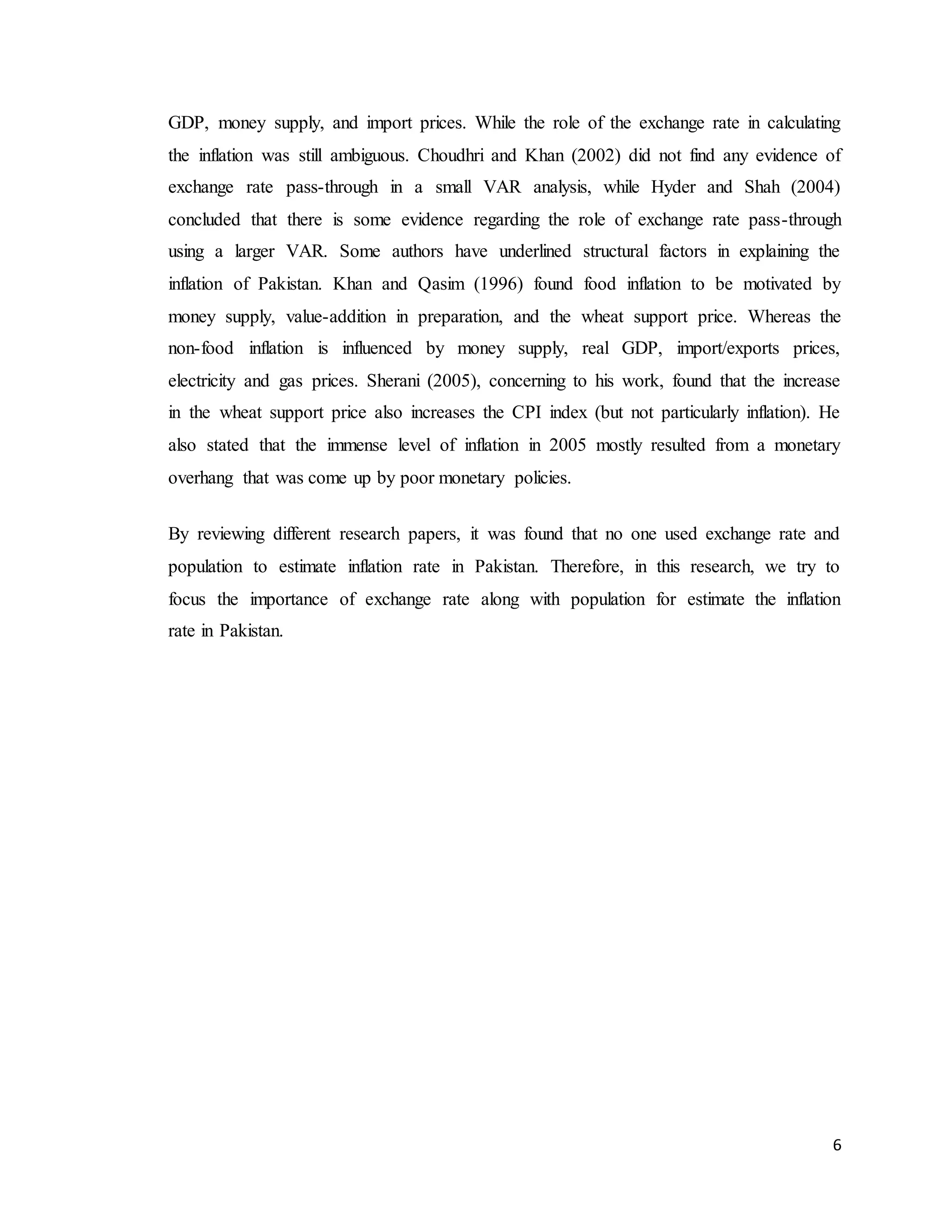 6
GDP, money supply, and import prices. While the role of the exchange rate in calculating
the inflation was still ambiguous. Choudhri and Khan (2002) did not find any evidence of
exchange rate pass-through in a small VAR analysis, while Hyder and Shah (2004)
concluded that there is some evidence regarding the role of exchange rate pass-through
using a larger VAR. Some authors have underlined structural factors in explaining the
inflation of Pakistan. Khan and Qasim (1996) found food inflation to be motivated by
money supply, value-addition in preparation, and the wheat support price. Whereas the
non-food inflation is influenced by money supply, real GDP, import/exports prices,
electricity and gas prices. Sherani (2005), concerning to his work, found that the increase
in the wheat support price also increases the CPI index (but not particularly inflation). He
also stated that the immense level of inflation in 2005 mostly resulted from a monetary
overhang that was come up by poor monetary policies.
By reviewing different research papers, it was found that no one used exchange rate and
population to estimate inflation rate in Pakistan. Therefore, in this research, we try to
focus the importance of exchange rate along with population for estimate the inflation
rate in Pakistan.
 