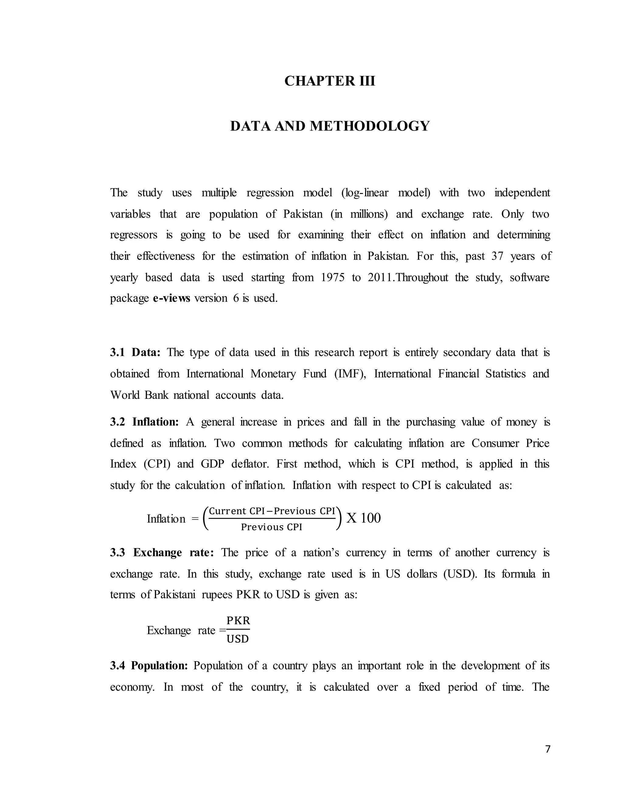 7
CHAPTER III
DATA AND METHODOLOGY
The study uses multiple regression model (log-linear model) with two independent
variables that are population of Pakistan (in millions) and exchange rate. Only two
regressors is going to be used for examining their effect on inflation and determining
their effectiveness for the estimation of inflation in Pakistan. For this, past 37 years of
yearly based data is used starting from 1975 to 2011.Throughout the study, software
package e-views version 6 is used.
3.1 Data: The type of data used in this research report is entirely secondary data that is
obtained from International Monetary Fund (IMF), International Financial Statistics and
World Bank national accounts data.
3.2 Inflation: A general increase in prices and fall in the purchasing value of money is
defined as inflation. Two common methods for calculating inflation are Consumer Price
Index (CPI) and GDP deflator. First method, which is CPI method, is applied in this
study for the calculation of inflation. Inflation with respect to CPI is calculated as:
Inflation = (
Current CPI−Previous CPI
Previous CPI
) X 100
3.3 Exchange rate: The price of a nation’s currency in terms of another currency is
exchange rate. In this study, exchange rate used is in US dollars (USD). Its formula in
terms of Pakistani rupees PKR to USD is given as:
Exchange rate =
PKR
USD
3.4 Population: Population of a country plays an important role in the development of its
economy. In most of the country, it is calculated over a fixed period of time. The
 