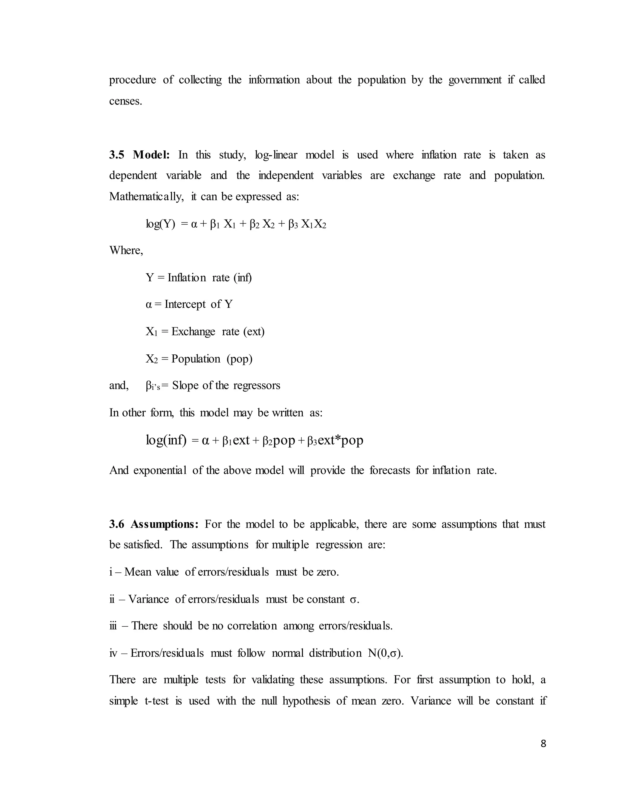 8
procedure of collecting the information about the population by the government if called
censes.
3.5 Model: In this study, log-linear model is used where inflation rate is taken as
dependent variable and the independent variables are exchange rate and population.
Mathematically, it can be expressed as:
log(Y) = α + β1 X1 + β2 X2 + β3 X1X2
Where,
Y = Inflation rate (inf)
α = Intercept of Y
X1 = Exchange rate (ext)
X2 = Population (pop)
and, βi’s = Slope of the regressors
In other form, this model may be written as:
log(inf) = α + β1ext + β2pop + β3ext*pop
And exponential of the above model will provide the forecasts for inflation rate.
3.6 Assumptions: For the model to be applicable, there are some assumptions that must
be satisfied. The assumptions for multiple regression are:
i – Mean value of errors/residuals must be zero.
ii – Variance of errors/residuals must be constant σ.
iii – There should be no correlation among errors/residuals.
iv – Errors/residuals must follow normal distribution N(0,σ).
There are multiple tests for validating these assumptions. For first assumption to hold, a
simple t-test is used with the null hypothesis of mean zero. Variance will be constant if
 