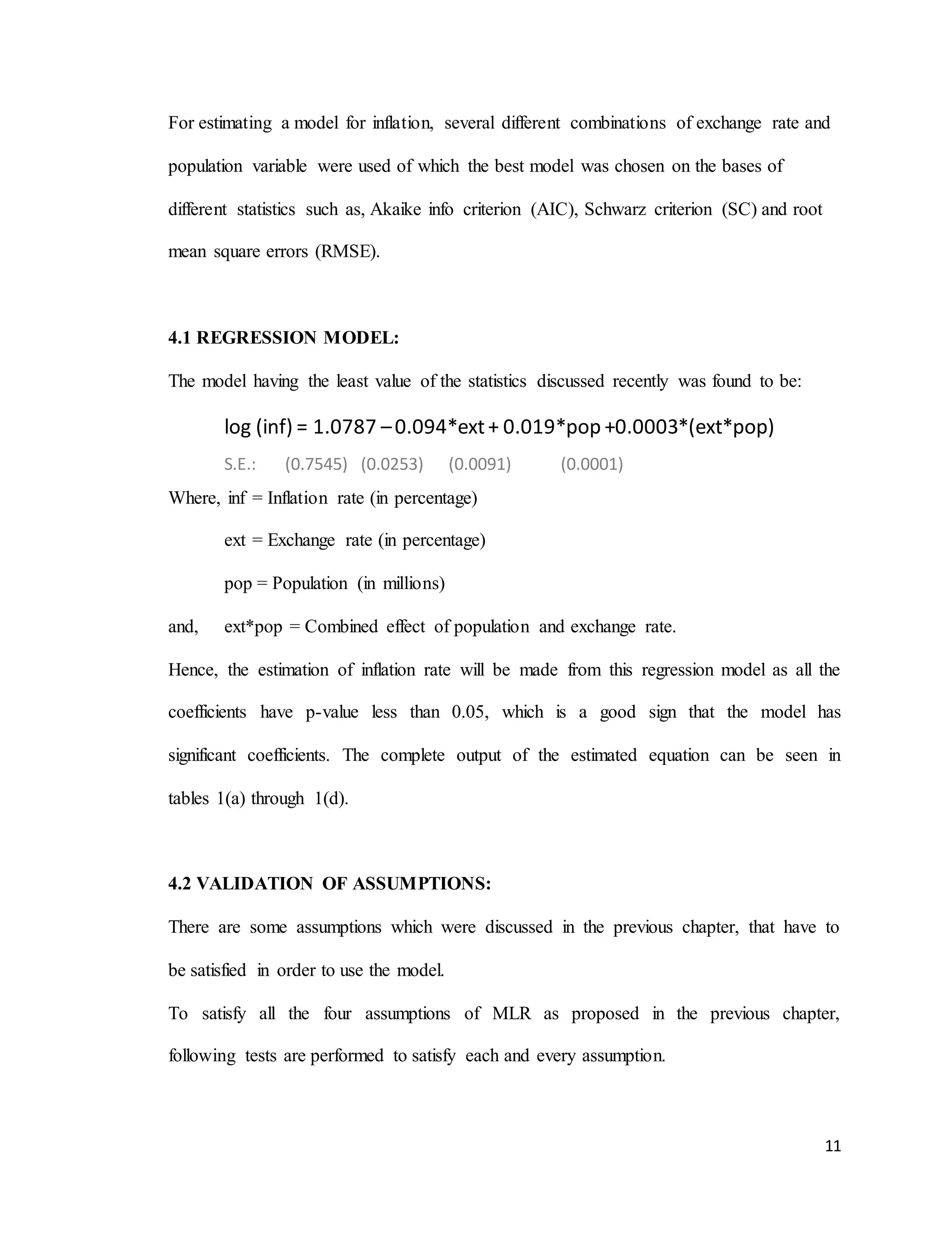 11
For estimating a model for inflation, several different combinations of exchange rate and
population variable were used of which the best model was chosen on the bases of
different statistics such as, Akaike info criterion (AIC), Schwarz criterion (SC) and root
mean square errors (RMSE).
4.1 REGRESSION MODEL:
The model having the least value of the statistics discussed recently was found to be:
log (inf) = 1.0787 –0.094*ext+ 0.019*pop +0.0003*(ext*pop)
S.E.: (0.7545) (0.0253) (0.0091) (0.0001)
Where, inf = Inflation rate (in percentage)
ext = Exchange rate (in percentage)
pop = Population (in millions)
and, ext*pop = Combined effect of population and exchange rate.
Hence, the estimation of inflation rate will be made from this regression model as all the
coefficients have p-value less than 0.05, which is a good sign that the model has
significant coefficients. The complete output of the estimated equation can be seen in
tables 1(a) through 1(d).
4.2 VALIDATION OF ASSUMPTIONS:
There are some assumptions which were discussed in the previous chapter, that have to
be satisfied in order to use the model.
To satisfy all the four assumptions of MLR as proposed in the previous chapter,
following tests are performed to satisfy each and every assumption.
 