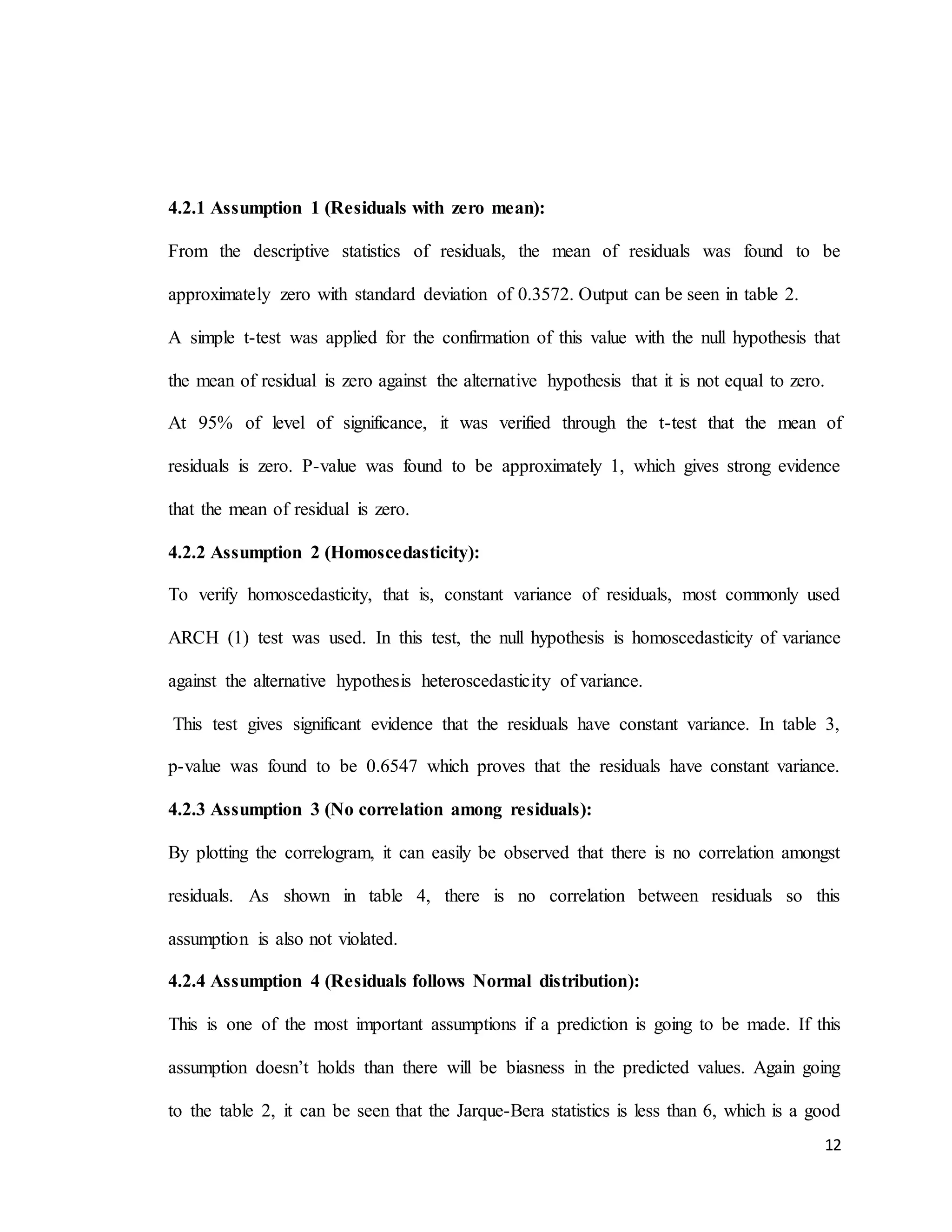 12
4.2.1 Assumption 1 (Residuals with zero mean):
From the descriptive statistics of residuals, the mean of residuals was found to be
approximately zero with standard deviation of 0.3572. Output can be seen in table 2.
A simple t-test was applied for the confirmation of this value with the null hypothesis that
the mean of residual is zero against the alternative hypothesis that it is not equal to zero.
At 95% of level of significance, it was verified through the t-test that the mean of
residuals is zero. P-value was found to be approximately 1, which gives strong evidence
that the mean of residual is zero.
4.2.2 Assumption 2 (Homoscedasticity):
To verify homoscedasticity, that is, constant variance of residuals, most commonly used
ARCH (1) test was used. In this test, the null hypothesis is homoscedasticity of variance
against the alternative hypothesis heteroscedasticity of variance.
This test gives significant evidence that the residuals have constant variance. In table 3,
p-value was found to be 0.6547 which proves that the residuals have constant variance.
4.2.3 Assumption 3 (No correlation among residuals):
By plotting the correlogram, it can easily be observed that there is no correlation amongst
residuals. As shown in table 4, there is no correlation between residuals so this
assumption is also not violated.
4.2.4 Assumption 4 (Residuals follows Normal distribution):
This is one of the most important assumptions if a prediction is going to be made. If this
assumption doesn’t holds than there will be biasness in the predicted values. Again going
to the table 2, it can be seen that the Jarque-Bera statistics is less than 6, which is a good
 