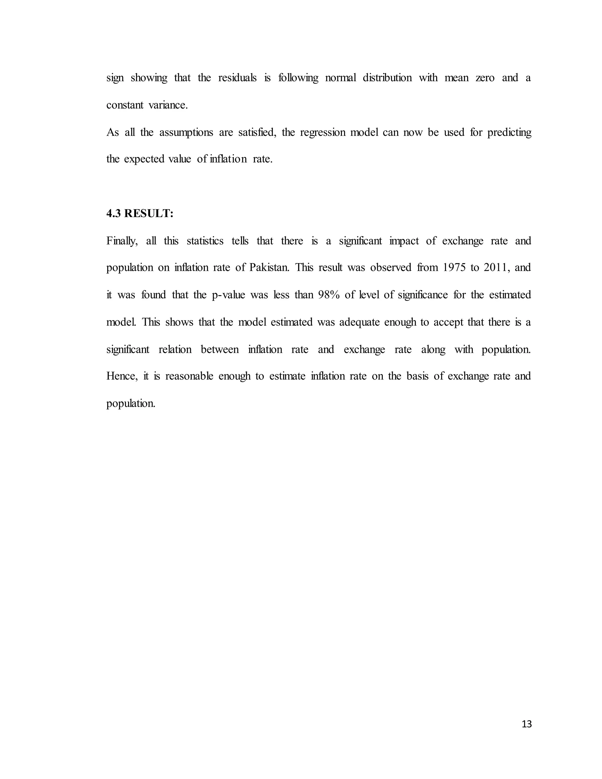 13
sign showing that the residuals is following normal distribution with mean zero and a
constant variance.
As all the assumptions are satisfied, the regression model can now be used for predicting
the expected value of inflation rate.
4.3 RESULT:
Finally, all this statistics tells that there is a significant impact of exchange rate and
population on inflation rate of Pakistan. This result was observed from 1975 to 2011, and
it was found that the p-value was less than 98% of level of significance for the estimated
model. This shows that the model estimated was adequate enough to accept that there is a
significant relation between inflation rate and exchange rate along with population.
Hence, it is reasonable enough to estimate inflation rate on the basis of exchange rate and
population.
 