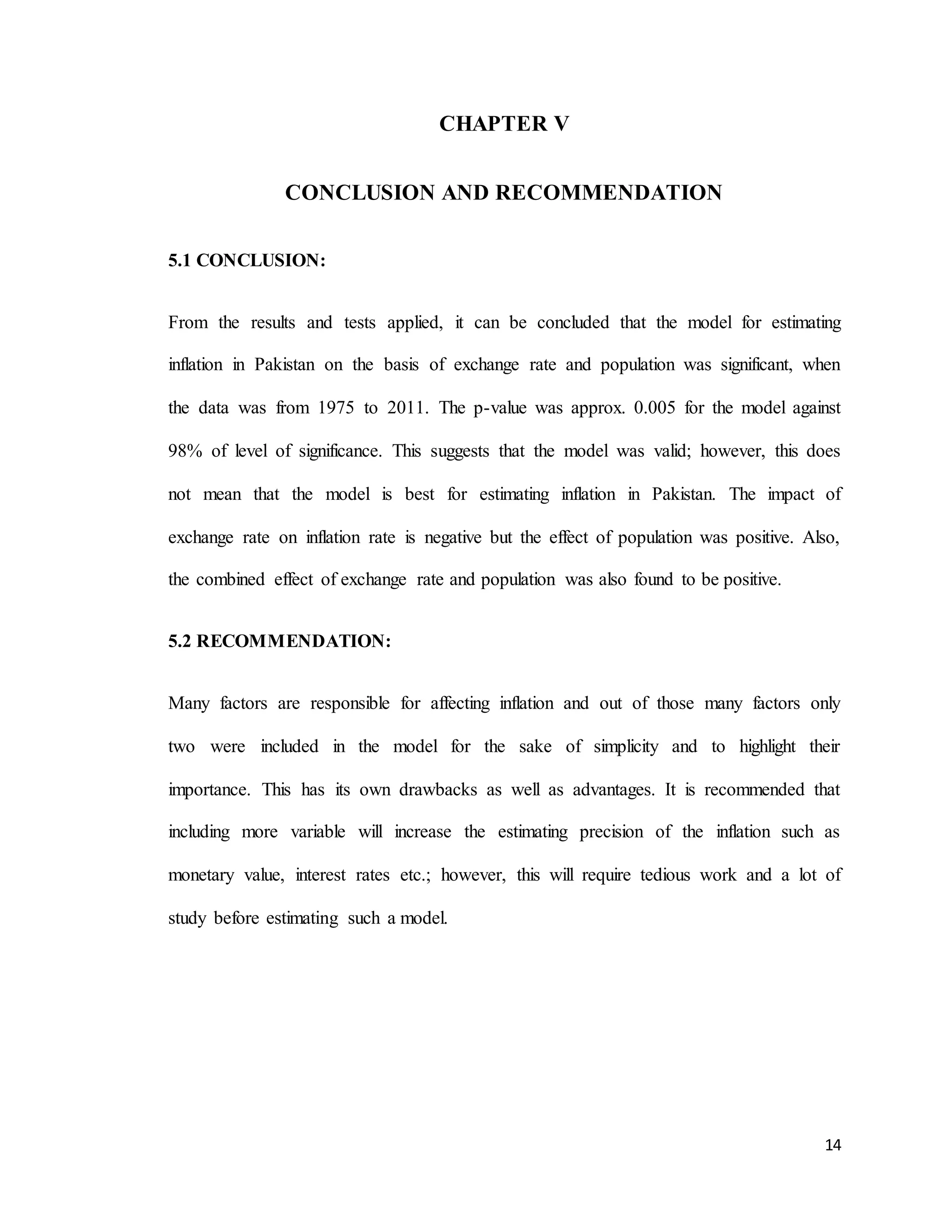 14
CHAPTER V
CONCLUSION AND RECOMMENDATION
5.1 CONCLUSION:
From the results and tests applied, it can be concluded that the model for estimating
inflation in Pakistan on the basis of exchange rate and population was significant, when
the data was from 1975 to 2011. The p-value was approx. 0.005 for the model against
98% of level of significance. This suggests that the model was valid; however, this does
not mean that the model is best for estimating inflation in Pakistan. The impact of
exchange rate on inflation rate is negative but the effect of population was positive. Also,
the combined effect of exchange rate and population was also found to be positive.
5.2 RECOMMENDATION:
Many factors are responsible for affecting inflation and out of those many factors only
two were included in the model for the sake of simplicity and to highlight their
importance. This has its own drawbacks as well as advantages. It is recommended that
including more variable will increase the estimating precision of the inflation such as
monetary value, interest rates etc.; however, this will require tedious work and a lot of
study before estimating such a model.
 