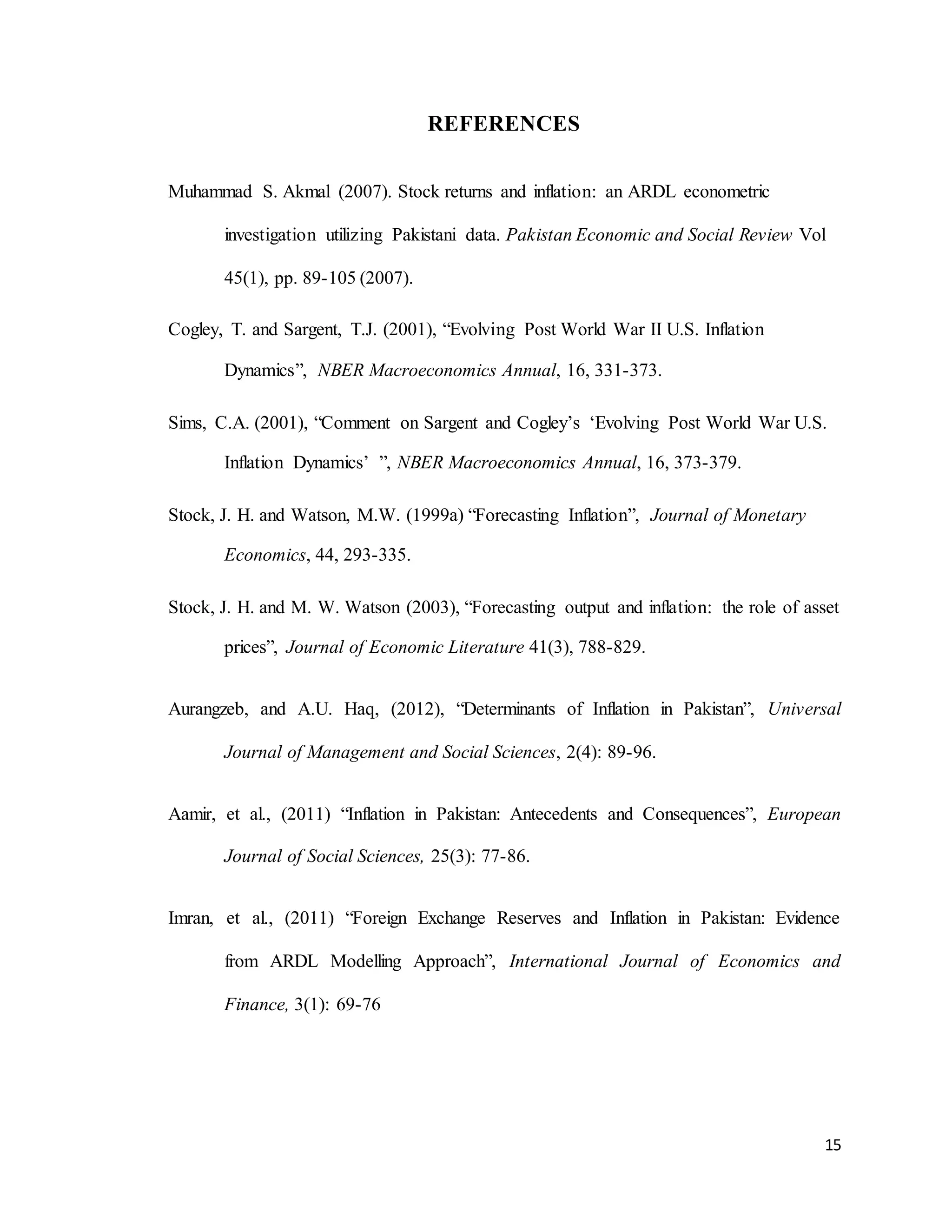 15
REFERENCES
Muhammad S. Akmal (2007). Stock returns and inflation: an ARDL econometric
investigation utilizing Pakistani data. Pakistan Economic and Social Review Vol
45(1), pp. 89-105 (2007).
Cogley, T. and Sargent, T.J. (2001), “Evolving Post World War II U.S. Inflation
Dynamics”, NBER Macroeconomics Annual, 16, 331-373.
Sims, C.A. (2001), “Comment on Sargent and Cogley’s ‘Evolving Post World War U.S.
Inflation Dynamics’ ”, NBER Macroeconomics Annual, 16, 373-379.
Stock, J. H. and Watson, M.W. (1999a) “Forecasting Inflation”, Journal of Monetary
Economics, 44, 293-335.
Stock, J. H. and M. W. Watson (2003), “Forecasting output and inflation: the role of asset
prices”, Journal of Economic Literature 41(3), 788-829.
Aurangzeb, and A.U. Haq, (2012), “Determinants of Inflation in Pakistan”, Universal
Journal of Management and Social Sciences, 2(4): 89-96.
Aamir, et al., (2011) “Inflation in Pakistan: Antecedents and Consequences”, European
Journal of Social Sciences, 25(3): 77-86.
Imran, et al., (2011) “Foreign Exchange Reserves and Inflation in Pakistan: Evidence
from ARDL Modelling Approach”, International Journal of Economics and
Finance, 3(1): 69-76
 