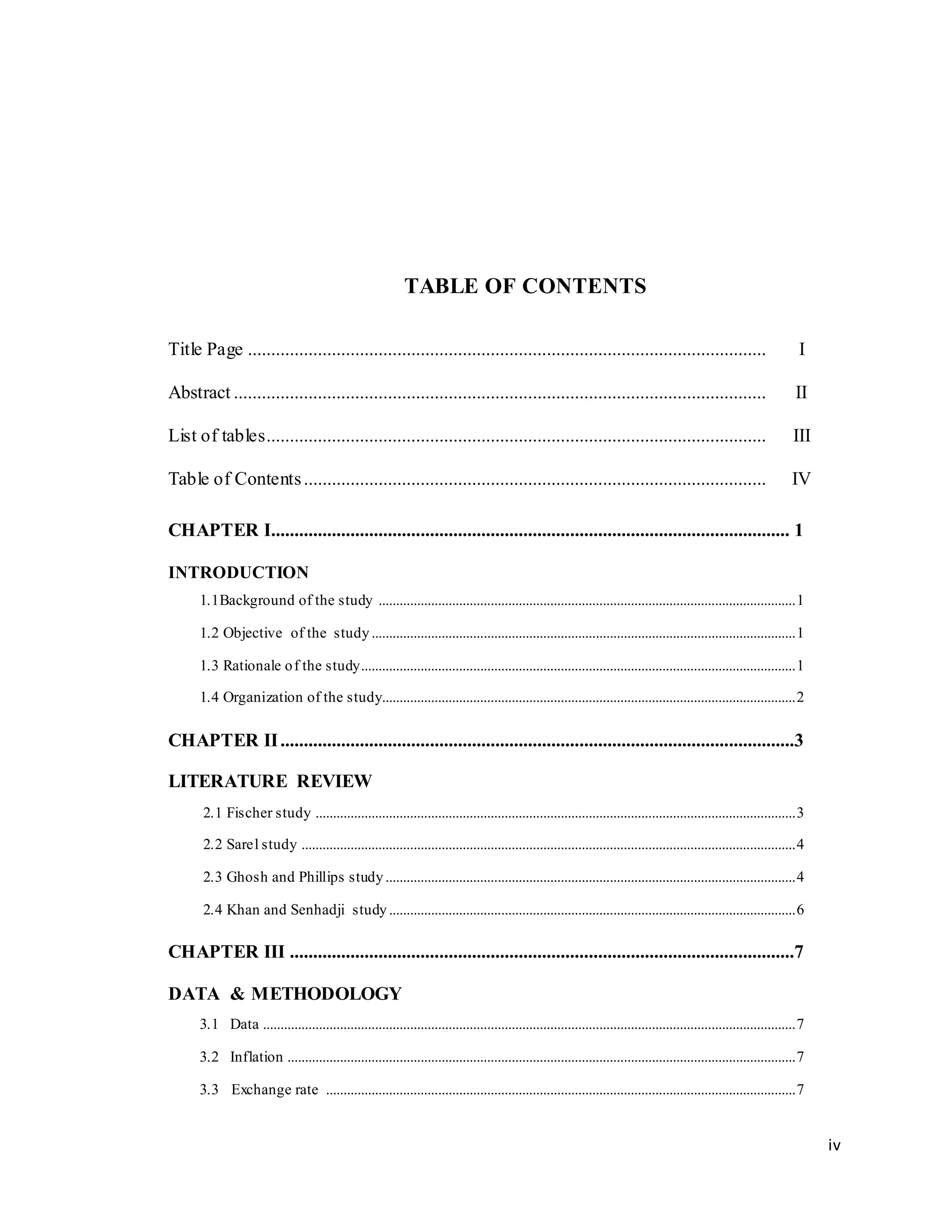 iv
TABLE OF CONTENTS
Title Page ............................................................................................................... I
Abstract .................................................................................................................. II
List of tables........................................................................................................... III
Table of Contents................................................................................................... IV
CHAPTER I............................................................................................................... 1
INTRODUCTION
1.1Background of the study .......................................................................................................................1
1.2 Objective of the study.........................................................................................................................1
1.3 Rationale of the study............................................................................................................................1
1.4 Organization of the study......................................................................................................................2
CHAPTER II..............................................................................................................3
LITERATURE REVIEW
2.1 Fischer study .........................................................................................................................................3
2.2 Sarel study .............................................................................................................................................4
2.3 Ghosh and Phillips study.....................................................................................................................4
2.4 Khan and Senhadji study....................................................................................................................6
CHAPTER III ............................................................................................................7
DATA & METHODOLOGY
3.1 Data ........................................................................................................................................................7
3.2 Inflation .................................................................................................................................................7
3.3 Exchange rate ......................................................................................................................................7
 
