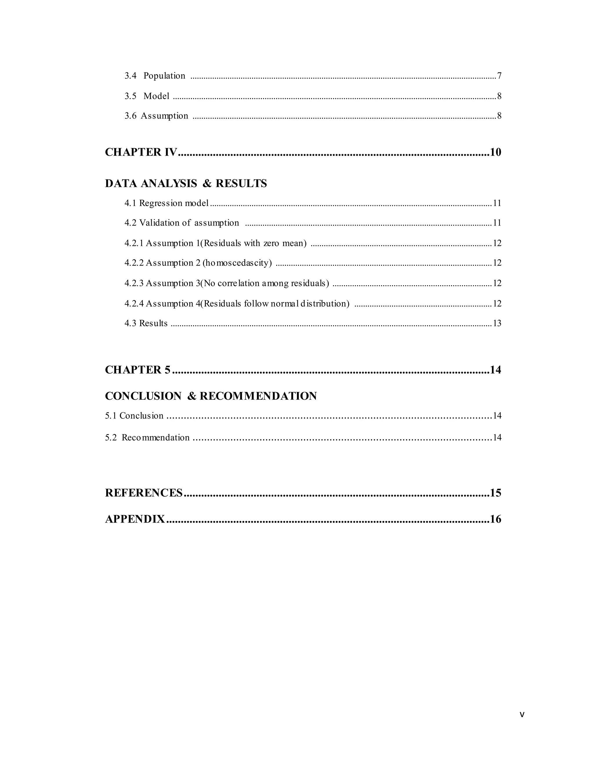v
3.4 Population ............................................................................................................................................7
3.5 Model ....................................................................................................................................................8
3.6 Assumption ...........................................................................................................................................8
CHAPTER IV...........................................................................................................10
DATA ANALYSIS & RESULTS
4.1 Regression model.................................................................................................................................11
4.2 Validation of assumption .................................................................................................................11
4.2.1 Assumption 1(Residuals with zero mean) ...................................................................................12
4.2.2 Assumption 2 (homoscedascity) ...................................................................................................12
4.2.3 Assumption 3(No correlation among residuals) .........................................................................12
4.2.4 Assumption 4(Residuals follow normal distribution) ...............................................................12
4.3 Results ...................................................................................................................................................13
CHAPTER 5.............................................................................................................14
CONCLUSION & RECOMMENDATION
5.1 Conclusion ................................................................................................................14
5.2 Recommendation .......................................................................................................14
REFERENCES.........................................................................................................15
APPENDIX...............................................................................................................16
 