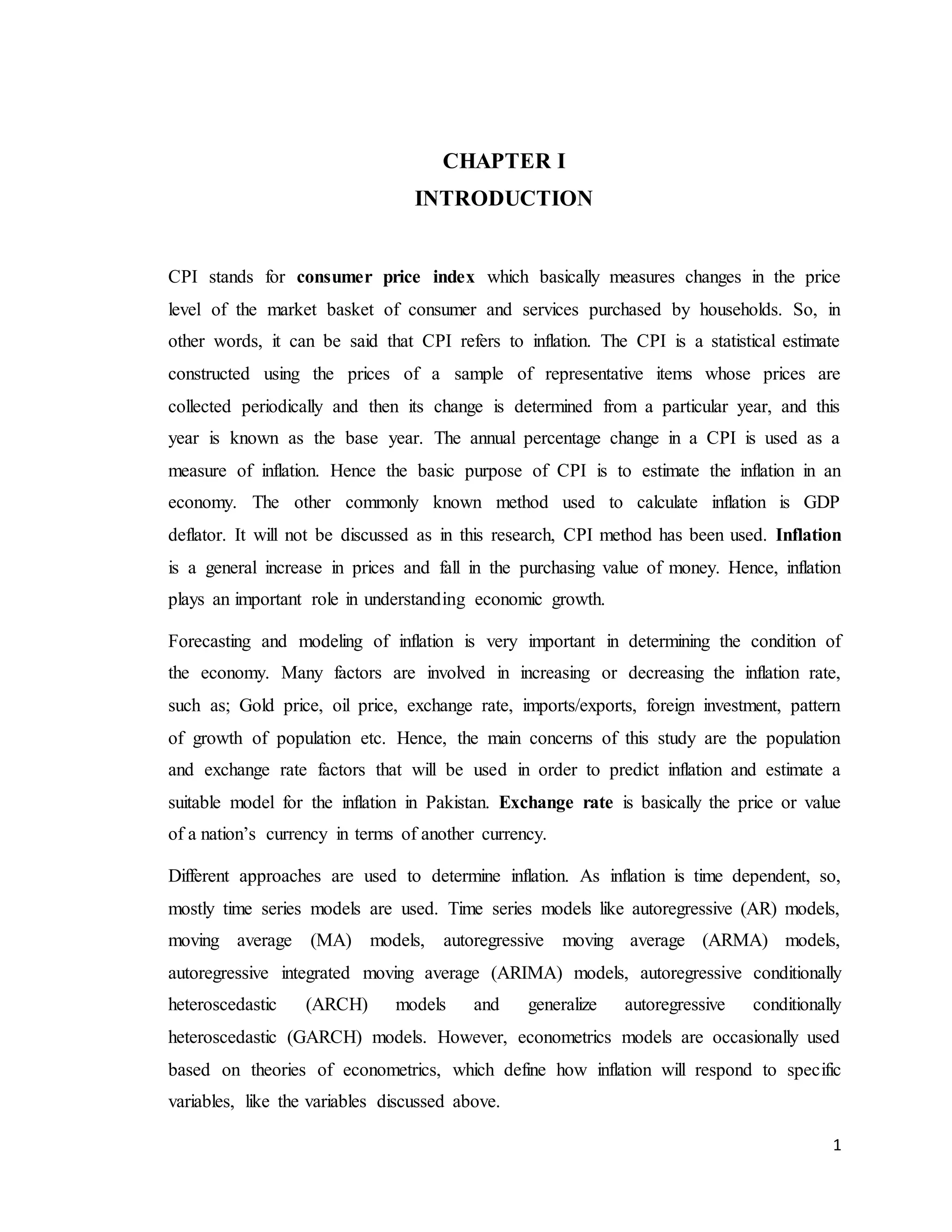 1
CHAPTER I
INTRODUCTION
CPI stands for consumer price index which basically measures changes in the price
level of the market basket of consumer and services purchased by households. So, in
other words, it can be said that CPI refers to inflation. The CPI is a statistical estimate
constructed using the prices of a sample of representative items whose prices are
collected periodically and then its change is determined from a particular year, and this
year is known as the base year. The annual percentage change in a CPI is used as a
measure of inflation. Hence the basic purpose of CPI is to estimate the inflation in an
economy. The other commonly known method used to calculate inflation is GDP
deflator. It will not be discussed as in this research, CPI method has been used. Inflation
is a general increase in prices and fall in the purchasing value of money. Hence, inflation
plays an important role in understanding economic growth.
Forecasting and modeling of inflation is very important in determining the condition of
the economy. Many factors are involved in increasing or decreasing the inflation rate,
such as; Gold price, oil price, exchange rate, imports/exports, foreign investment, pattern
of growth of population etc. Hence, the main concerns of this study are the population
and exchange rate factors that will be used in order to predict inflation and estimate a
suitable model for the inflation in Pakistan. Exchange rate is basically the price or value
of a nation’s currency in terms of another currency.
Different approaches are used to determine inflation. As inflation is time dependent, so,
mostly time series models are used. Time series models like autoregressive (AR) models,
moving average (MA) models, autoregressive moving average (ARMA) models,
autoregressive integrated moving average (ARIMA) models, autoregressive conditionally
heteroscedastic (ARCH) models and generalize autoregressive conditionally
heteroscedastic (GARCH) models. However, econometrics models are occasionally used
based on theories of econometrics, which define how inflation will respond to specific
variables, like the variables discussed above.
 