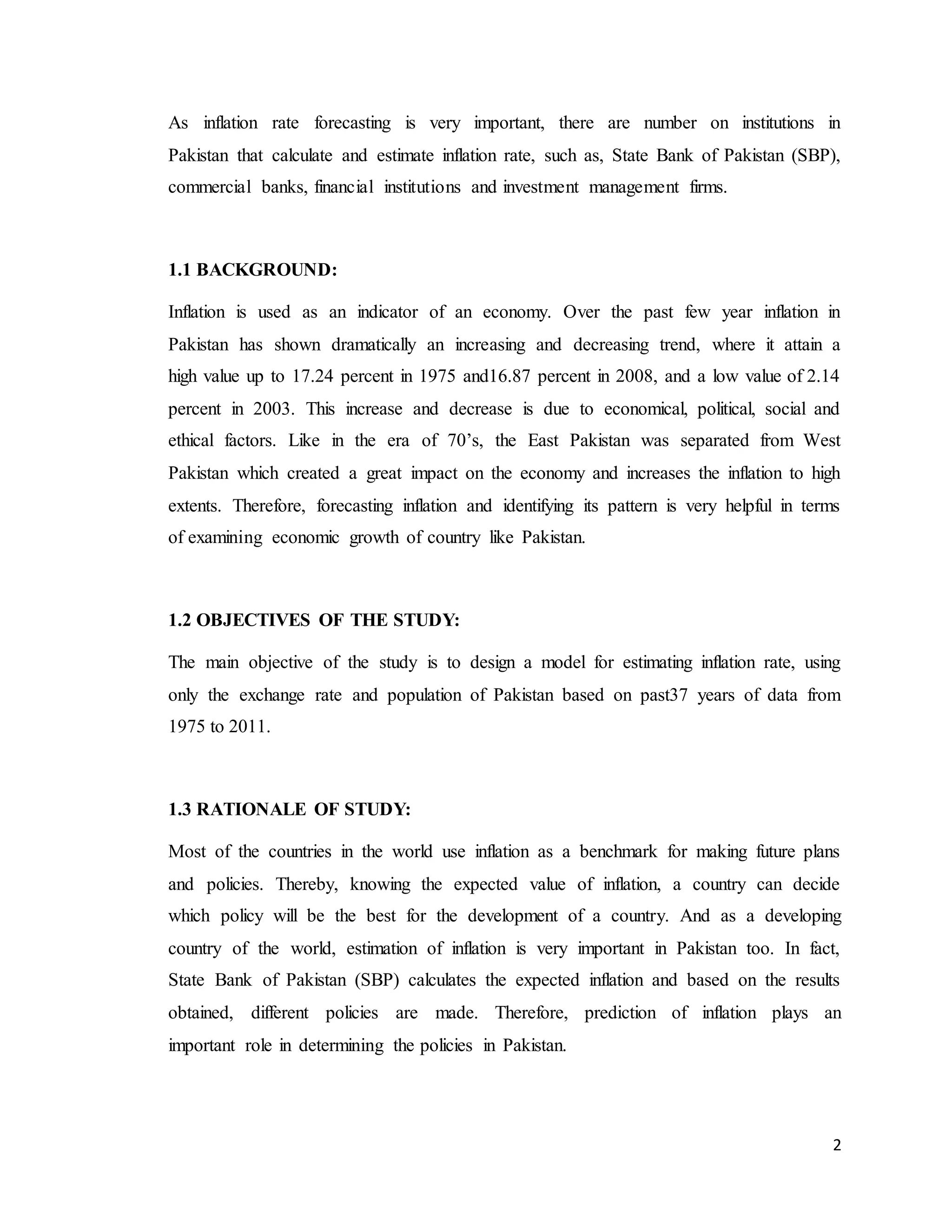 2
As inflation rate forecasting is very important, there are number on institutions in
Pakistan that calculate and estimate inflation rate, such as, State Bank of Pakistan (SBP),
commercial banks, financial institutions and investment management firms.
1.1 BACKGROUND:
Inflation is used as an indicator of an economy. Over the past few year inflation in
Pakistan has shown dramatically an increasing and decreasing trend, where it attain a
high value up to 17.24 percent in 1975 and16.87 percent in 2008, and a low value of 2.14
percent in 2003. This increase and decrease is due to economical, political, social and
ethical factors. Like in the era of 70’s, the East Pakistan was separated from West
Pakistan which created a great impact on the economy and increases the inflation to high
extents. Therefore, forecasting inflation and identifying its pattern is very helpful in terms
of examining economic growth of country like Pakistan.
1.2 OBJECTIVES OF THE STUDY:
The main objective of the study is to design a model for estimating inflation rate, using
only the exchange rate and population of Pakistan based on past37 years of data from
1975 to 2011.
1.3 RATIONALE OF STUDY:
Most of the countries in the world use inflation as a benchmark for making future plans
and policies. Thereby, knowing the expected value of inflation, a country can decide
which policy will be the best for the development of a country. And as a developing
country of the world, estimation of inflation is very important in Pakistan too. In fact,
State Bank of Pakistan (SBP) calculates the expected inflation and based on the results
obtained, different policies are made. Therefore, prediction of inflation plays an
important role in determining the policies in Pakistan.
 