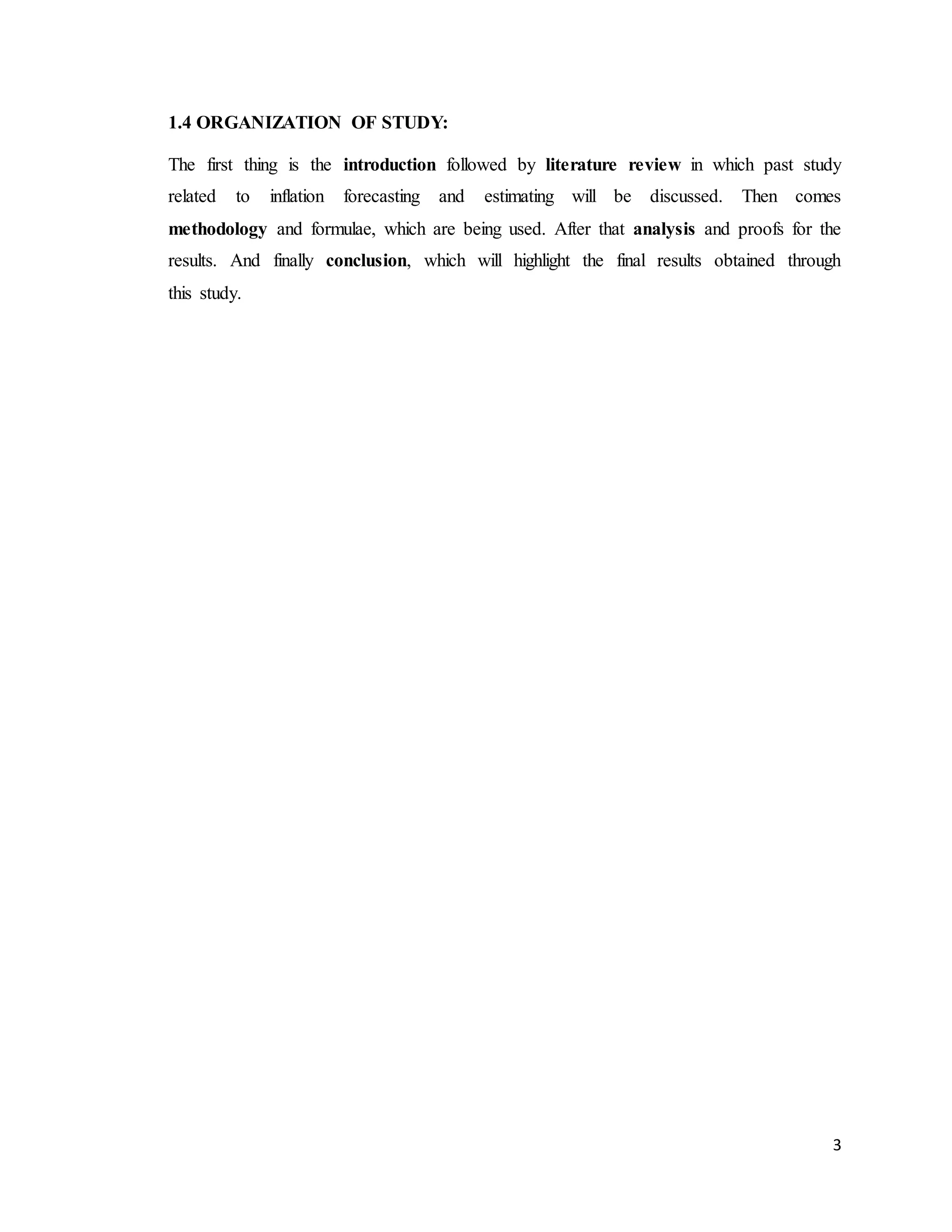 3
1.4 ORGANIZATION OF STUDY:
The first thing is the introduction followed by literature review in which past study
related to inflation forecasting and estimating will be discussed. Then comes
methodology and formulae, which are being used. After that analysis and proofs for the
results. And finally conclusion, which will highlight the final results obtained through
this study.
 