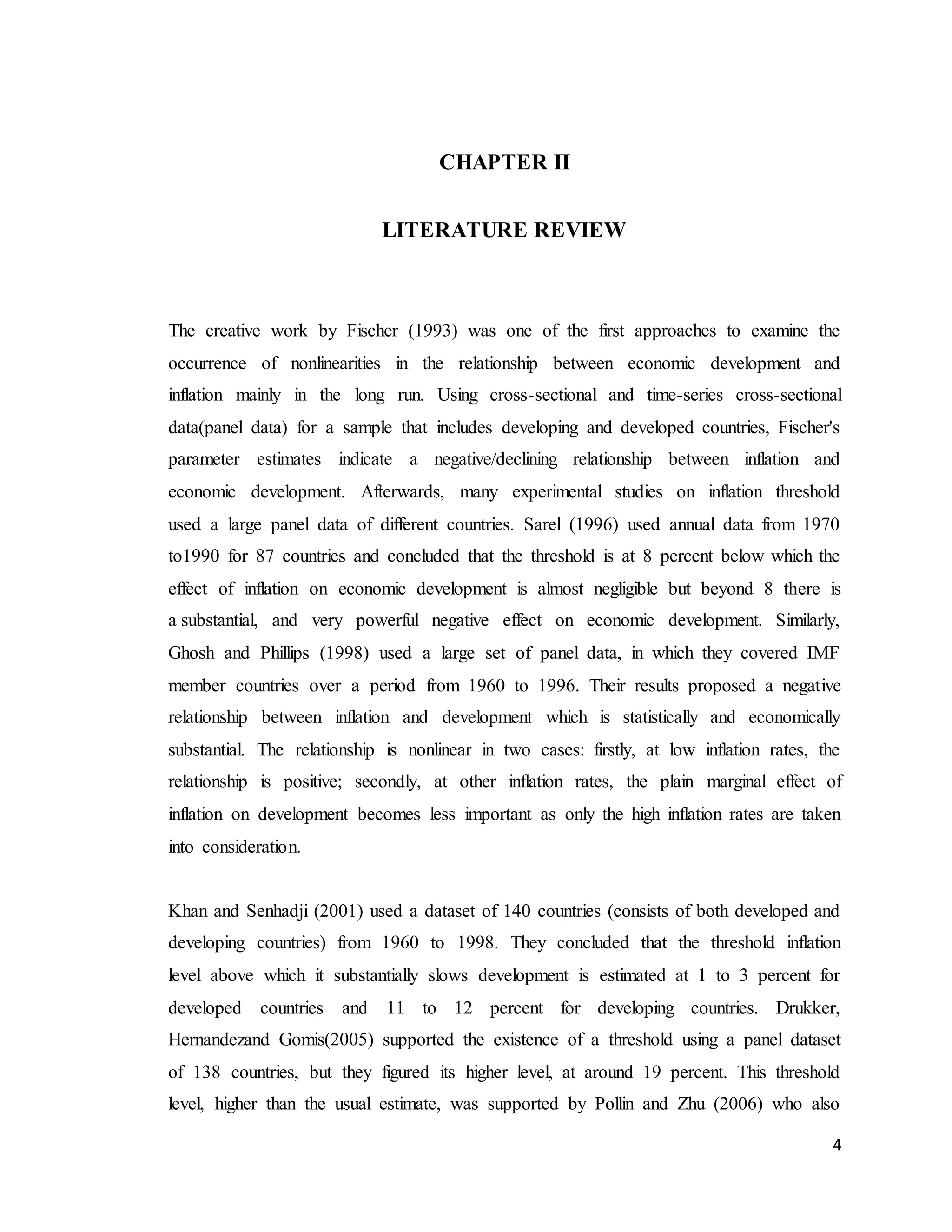 4
CHAPTER II
LITERATURE REVIEW
The creative work by Fischer (1993) was one of the first approaches to examine the
occurrence of nonlinearities in the relationship between economic development and
inflation mainly in the long run. Using cross-sectional and time-series cross-sectional
data(panel data) for a sample that includes developing and developed countries, Fischer's
parameter estimates indicate a negative/declining relationship between inflation and
economic development. Afterwards, many experimental studies on inflation threshold
used a large panel data of different countries. Sarel (1996) used annual data from 1970
to1990 for 87 countries and concluded that the threshold is at 8 percent below which the
effect of inflation on economic development is almost negligible but beyond 8 there is
a substantial, and very powerful negative effect on economic development. Similarly,
Ghosh and Phillips (1998) used a large set of panel data, in which they covered IMF
member countries over a period from 1960 to 1996. Their results proposed a negative
relationship between inflation and development which is statistically and economically
substantial. The relationship is nonlinear in two cases: firstly, at low inflation rates, the
relationship is positive; secondly, at other inflation rates, the plain marginal effect of
inflation on development becomes less important as only the high inflation rates are taken
into consideration.
Khan and Senhadji (2001) used a dataset of 140 countries (consists of both developed and
developing countries) from 1960 to 1998. They concluded that the threshold inflation
level above which it substantially slows development is estimated at 1 to 3 percent for
developed countries and 11 to 12 percent for developing countries. Drukker,
Hernandezand Gomis(2005) supported the existence of a threshold using a panel dataset
of 138 countries, but they figured its higher level, at around 19 percent. This threshold
level, higher than the usual estimate, was supported by Pollin and Zhu (2006) who also
 