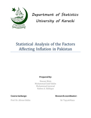 Department of Statistics
University of Karachi
Statistical Analysis of the Factors
Affecting Inflation in Pakistan
Prepared by:
Hassan Moin
Muhammad Zaid Uddin
Muhammad Jawwad
Nafees A. Siddique
Course incharge: Researchcoordinator:
Prof. Dr. AfrozeUddin Sir TayyabRaza
 