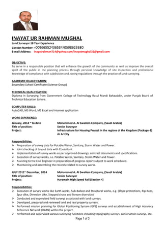 INAYAT UR RAHMAN MUGHAL
Land Surveyor 18 Year Experience
Contact Number: +00966552436534/0598623680
E-mail Address: inayatrahman714@yahoo.com/inayatmughal35@gmail.com
OBJECTIVE:
To serve in a responsible position that will enhance the growth of the community as well as improve the overall
spirit of the public in the planning process through personal knowledge of site inspection and professional
knowledge of compliance with subdivision and zoning regulations through the practice of land surveying.
ACADEMIC QUALIFICATION:
Secondary School Certificate (Science Group)
TECHNICAL QUALIFICATION:
Diploma in Surveying from Government College of Technology Rasul Mandi Bahauddin, under Punjab Board of
Technical Education Lahore.
COMPUTER SKILLS:
AutoCAD, MS Word, MS Excel and internet application
WORK EXPERIENCE:
January, 2014 ~ to date
Title of position:
Project:
Mohammed A. Al Swailem Company, (Saudi Arabia)
Senior Surveyor
Infrastructure for Housing Project in the regions of the Kingdom (Package-2)
Ar Ar City
Responsibilities:
 Preparation of survey data for Potable Water, Sanitary, Storm Water and Power.
 Joint checking of Layout data with Consultant.
 Implementation of survey works as per approved drawings, contract documents and specifications.
 Execution of survey works, i.e. Potable Water, Sanitary, Storm Water and Power.
 Assisting to the Civil Engineer in preparation of progress report subject to work scheduled.
 Maintaining and assembling the records related to survey works.
JULY 2012~ December, 2014
Title of position:
Project:
Mohammed A. Al Swailem Company, (Saudi Arabia)
Senior Surveyor
Haramain High Speed Rail (Section 4)
Responsibilities:
 Execution of survey works like Earth works, Sub-Ballast and Structural works, e.g. (Slope protections, Rip Raps,
Spur dike, Diversion dike, Stepped chute and Stream diversion)
 Conducted and supervised field surveys associated with land surveys.
 Developed, prepared and reviewed land and real property surveys.
 Performed mission planning for Global Positioning System (GPS) surveys and establishment of High Accuracy
Reference Network (HARN) within the project.
 Performed and supervised various surveying functions including topography surveys, construction surveys, etc.
Page 1 of 3
 