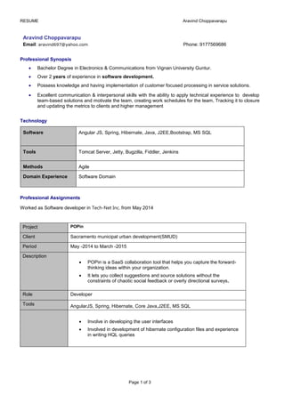 RESUME Aravind Choppavarapu
Page 1 of 3
Aravind Choppavarapu
Email: aravind697@yahoo.com Phone: 9177569686
Professional Synopsis
 Bachelor Degree in Electronics & Communications from Vignan University Guntur.
 Over 2 years of experience in software development.
 Possess knowledge and having implementation of customer focused processing in service solutions.
 Excellent communication & interpersonal skills with the ability to apply technical experience to develop
team-based solutions and motivate the team, creating work schedules for the team, Tracking it to closure
and updating the metrics to clients and higher management
Technology
Software Angular JS, Spring, Hibernate, Java, J2EE,Bootstrap, MS SQL
Tools Tomcat Server, Jetty, Bugzilla, Fiddler, Jenkins
Methods Agile
Domain Experience Software Domain
Professional Assignments
Worked as Software developer in Tech-Net Inc. from May 2014
Project POPin
Client Sacramento municipal urban development(SMUD)
Period May -2014 to March -2015
Description
 POPin is a SaaS collaboration tool that helps you capture the forward-
thinking ideas within your organization.
 It lets you collect suggestions and source solutions without the
constraints of chaotic social feedback or overly directional surveys.
Role Developer
Tools AngularJS, Spring, Hibernate, Core Java,J2EE, MS SQL
 Involve in developing the user interfaces
 Involved in development of hibernate configuration files and experience
in writing HQL queries
 
