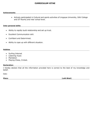 CURRICULUM VITAE
Achievements:
• Actively participated in Cultural and sports activities of Lingayas University, DAV College
and IIT Roorky and inter school level.
Inter personal skills:
• Ability to rapidly build relationship and set up trust.
• Excellent Communication skill.
• Confident and Determined.
• Ability to cope up with different situation.
Hobbies
• Surfing Internet
• Listening music
• Plantation
• Playing Chess, Cricket.
Declaration:
I hereby declare that all the information provided here is correct to the best of my knowledge and
belief.
Date:
Place: (Lalit Bhati)
 
