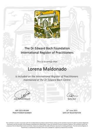 The Dr Edward Bach Foundation
International Register of Practitioners
This is to certify that
Lorena Maldonado
is included on the International Register of Practitioners
maintained at the Dr Edward Bach Centre
Judy Ramsell Howard Stefan Ball
ARP-2015-0616M 16th
June 2015
PRACTITIONER NUMBER DATE OF REGISTRATION
This certificate is issued in conjunction with the Dr Edward Bach Foundation Code of Practice setting out the standards required of a Bach Foundation Registered
Practitioner and the principles of the therapy as intended by Dr Edward Bach. It does not consitute a licence to practise medicine. This certificate remains the
property of the Dr Edward Bach Centre at all times. Failure to comply with the Code of Practice may result in its being withdrawn. The International Register of
Practitioners is maintained at the Bach Centre and is available for inspection at bachcentre.com/help.
 