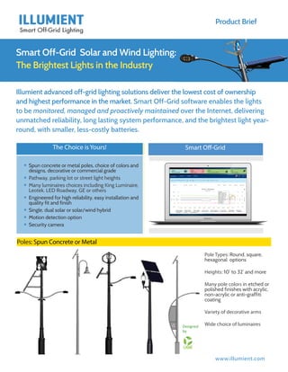 www.illumient.com
Product Brief
Smart Off-Grid Solar and Wind Lighting:
The Brightest Lights in the Industry
Illumient advanced off-grid lighting solutions deliver the lowest cost of ownership
and highest performance in the market. Smart Off-Grid software enables the lights
to be monitored, managed and proactively maintained over the Internet, delivering
unmatched reliability, long lasting system performance, and the brightest light year-
round, with smaller, less-costly batteries.
Poles: Spun Concrete or Metal
Pole Types: Round, square,
hexagonal options
Heights: 10’ to 32’ and more
Many pole colors in etched or
polished finishes with acrylic,
non-acrylic or anti-graffiti
coating
Variety of decorative arms
Wide choice of luminaires
The Choice is Yours!
yy Spun concrete or metal poles, choice of colors and
designs, decorative or commercial grade
yy Pathway, parking lot or street light heights
yy Many luminaires choices including King Luminaire,
Leotek, LED Roadway, GE or others
yy Engineered for high reliability, easy installation and
quality fit and finish
yy Single, dual solar or solar/wind hybrid
yy Motion detection option
yy Security camera
Smart Off-Grid
Designed	
  
by	
  
 