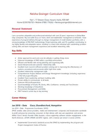 School leaver CV template by reed.co.uk
Neisha Grainger Curriculum Vitae
Flat 1, 17 Shearer Close, Havant, Hants, PO9 4BT
Home 02393785750 • Mobile 07885 776262 • Neisha.grainger@btinternet.com
Personal Statement
I am a proactive, adaptable and professional individual with over 20 years’ experience in Global Blue
Chip companies. My core skills focus on Team, client and stakeholder management at all levels. I have
experience of program delivery through to change management of small initiative portfolios, with a
strong knowledge of PMI PMP methodology, Project planning skills and ITIL qualified, contributing to
my highly flexible and adaptable nature, resulting in a client safe individual with outstanding problem
solving skills and team management experience and excellent networking skills.
Key Skills
 Active approach to work and a can do attitude in getting things done
 Extensive knowledge of PMO within a portfolio environment
 Efficient and flexible with strong planning and organising skills
 Good interpersonal and customer relationship skills
 Excellent track record in efficient problem solving and in improving the effectiveness of
systems, procedures and processes within tight time scales
 Excellent relationship management skills
 Comprehensive Project, Release and Change Management knowledge (including experience
of the full project lifecycle).
 Excellent Team Leadership and team building skills
 Proven ability to communicate at all levels
 Extensive Microsoft experience
 Good knowledge of Oracle, P6, Clarity, JIRA, Confluence, remedy and Test Director
 Working knowledge of SharePoint
 Procurement Management and SOWs
 PMI Trained in active day to day working
Career History
Jan 2010 – Date Cisco, Chandlers Ford, Hampshire
Jan 2010 – Date Programme Coordinator, SPVSS
SPVSS enables video service providers, media and entertainment companies and broadcasters worldwide
to profit and grow by connecting consumers to their devices with new user experiences and services.
Within Cisco’s Service Provider Video business, a focus supporting software solution engagements in the
North American, LATAM, EMEAR and APJC regions, with a revenue per annum in excess of $1bn.
 Implemented Governance standards across the EPMO by implementing the program and
Project management Codes of Practice
 