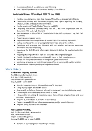• Ensure accurate stock operation and record keeping.
• Direct reporting to Head of Procurement and Act of his absence.
Logistics & Shipper Officer (April 2009 Till July 2014)
• Handling export shipment from Asia, Europe, Africa, USA to be exported in Nigeria.
• Coordinating directly with forwarders/shipping lines, agent regarding the booking,
schedule, quotes and documentation matters.
• Familiarize with Int’l Trade Market “ Inco- terms 2000)
• Preparing documents (invoice/packing list etc...) for bank negotiation and L/C
documents if fall under L/C shipment.
• Have knowledge in filling of Bill of Entry in Dubai Trade, Office programs ( e.g. Tally Ciel
21,Unitel ).
• Preparing customs paper works
• Prepare and check the completeness & authenticity of the shipping documents
• Making purchase order and prepare pro-forma invoices once order confirm.
• Coordinate and arranging the shipment with the supplier and request necessary
documents required in releasing.
• Approving the draft B/L and other export documents before the supplier issuing the
original.
• Preparing shipping instruction from the forwarder /shipping line/ shipper.
• Provide clients with updates current & weekly status of their export shipment.
• Review and verify the correctness of billing from agent/lines/courier
• Monitoring ,analyzing and optimizing progress of the procurement & logistic function
• Responsible for receiving and dispatching of documents.
Work History
Gulf Orient Shipping Services
No. 712 Atrium Centre,Bank Street
P.O. Box: 31907 Dubai U.A.E
Documentation/ Operation Staff
July 28, 2008 – March 2009.
• Handles import and export shipment both sea/air shipment.
• Filling import/export Bill of Entry online
• Arrange pick up Delivery Order and released to consignee's nominated clearing agent.
• Checks import arrival and send arrival notice to client
• Responsible for getting & negotiating rates from airlines, shipping lines, and send
quotation to customers.
• Prepares BL instructions, BL draft for all export cargo
• Prepares airway bill, BL and other necessary document for export shipments
• Prepares billing invoice to our customer
Yrc Logistics Phils Inc.,
Unit 212 Skyfreight Bldg., Ninoy Aquino
Ave., Sto Nino Paranaque.
Import and Export Supervisor
January 15, 2006 - up to May 15, 2008.
• Handles all export shipment via airfreight services.
 