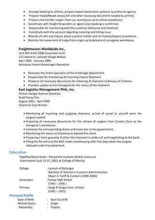 • Arrange booking to airlines, prepare export declaration, process to authorize agency.
• Prepare Hawb/Mawb airway bill and other necessary document needed by airlines.
• Process and transfer cargo’s from our warehouse up to airline acceptance.
• Coordinate with freight forwarders or agent once booking is confirmed.
• Responsible for monitoring with the customer deliveries and timelines.
• Coordinate with the account regarding invoicing and billing issue.
• Attends all calls and inquiry about customs matter and all imports/export procedures.
• Monitor the movement of cargo from origin up to delivery at consignee warehouse.
Freightmovers Worldwide Inc.,
Unit 905 Antel 2000 Corporate Centr
121 Valero St. Salcedo Village Makati.
April 2005 - January 2006
Assistants Import Brokerages Operation
• Oversees the entire operation of the brokerage department.
• Responsible for monitoring all incoming Import Shipment.
• Prepares all necessary documents for releasing of shipment to Bureau of Customs.
• Provides update to the Consignee for the status of the shipment.
Exel Logistics Management Phils. Inc.
Philcox Hangar Avenue Domestic
Road Pasay City.
August 2001 - April 2005
Clearance Coordinator
• Monitoring of Incoming and outgoing shipment, arrival of vessel or aircraft were the
cargoes loaded.
• Preparing all necessary documents for the release of cargoes from Custom Zone to the
consignee’s warehouse.
• Compute the corresponding duties and taxes due to the government.
• Monitoring the status of shipment to advised the client.
• Preparing a bank guaranty if either the shipment is under L/C and negotiating to the bank.
• Filling the Re-entry to the BOC under warehousing after five days when the cargoes
released under transshipment.
Education
Eligiblity/Board Exam : Passed the Customs Broker Licensure
Examination (July 15-17, 2001 at College of Manila)
College : Lyceum of Batangas
Bachelor of Science in Customs Administration
Major in Tariff & Customs (1996-2000)
Secondary :Talisay High School
(1991 – 1995 )
Primary : Jorge B Vargas Elem. School
(1985 – 1991)
Personal Profile
Date of Birth : April 16,1978
Marital Status : Single.
Nationality : Filipino
 