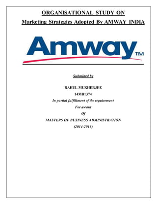 ORGANISATIONAL STUDY ON
Marketing Strategies Adopted By AMWAY INDIA
Submitted by
RAHUL MUKHERJEE
14MB1374
In partial fulfillment of the requirement
For award
Of
MASTERS OF BUSINESS ADMINISTRATION
(2014-2016)
 