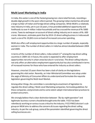 Multi Level Marketing in India
In India, this sector is one of the fastestgrowing non-storeretail formats, recording a
double-digit growth in the post-reformperiod. The growing Indian markethas attracted
a large number of Indian and foreign direct selling companies. While MLM is a relatively
new industry in India, yet in just 16 years, it has provided additional opportunity and
livelihoods to over 4 million Indian households and has crossed the revenueof Rs 5000
crores. Taxes to exchequer on account of direct selling industry arein excess of Rs. 600
crores. Moreover, estimates point that by 2014-15 directselling business in India would
reach a sizeof Rs 10,843 crore on back of increased consumer spending.
MLM also offers self-employmentopportunities to a large number of people, especially
women in India. The number of direct sellers in India has almost doubled between 2004
and 2009.
In terms of the number of direct sellers, India ranked 11th
among the top direct selling
countries in 2009-10. In future, this sector is expected to offer employment
opportunities not only in urban areas but also in ruralareas. The direct selling industry
not only offers an alternative employment opportunity but has also contributed in terms
of increased incomes for those who have entered the industry as direct sellers.
However, sincelast 15 years there has been a lack of clarity on the legislations
governing this vital sector. Recently, an Inter-MinisterialCommittee was setup under
the aegis of Ministry of Consumer Affairs to understand and formulate the requisite
legislation governing the Multi-level Market.
Among other things, the committee is considering to enactment of legislation to
regulate the direct selling / Multi-Level Marketing companies; formulateguidelines for
these companies; and promote and to some extent adopt Internationalbest practices to
protect consumers.
We strongly believe that a clear distinction between “fly-by-nightoperators” and
legitimate business runners should bebroughtonto the table. FICCI has been
relentlessly working on various issues critical to the industry. FICCI FMCG division’s sub-
group on MLM aims to address the concerns & issues regarding the direct selling
industry. As per the sub-group, someof the parameters identified governing the direct
selling businesses are:-
 