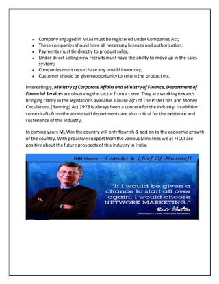  Company engaged in MLM must be registered under Companies Act;
 These companies should have all necessary licenses and authorization;
 Payments musttie directly to productsales;
 Under direct selling new recruits musthave the ability to moveup in the sales
system;
 Companies must repurchaseany unsold inventory;
 Customer should be given opportunity to return the productetc.
Interestingly, Ministry of CorporateAffairsand Ministry of Finance, Department of
Financial Servicesareobserving the sector froma close. They are working towards
bringing clarity in the legislations available. Clause 2(c) of The PrizeChits and Money
Circulations (Banning) Act 1978 is always been a concern for the industry. In addition
some drafts fromthe above said departments are also critical for the existence and
sustenanceof this industry.
In coming years MLM in the country will only flourish & add on to the economic growth
of the country. With proactive supportfromthe various Ministries we at FICCI are
positive about the future prospects of this industry in India.
 