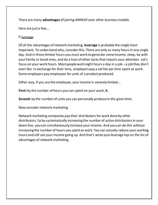 There are many advantages of joining AMWAYover other business models.
Here are justa few...
Leverage
Of all the advantages of network marketing, leverage is probably the single most
important. To understand why, consider this. There are only so many hours in any single
day. And in those limited hours you must work to generate someincome, sleep, be with
your family or loved ones, and do a host of other tasks that require your attention. Let's
focus on your work hours. Mostpeoplework eight hours a day in a job --a job they don't
even like. In exchange for their time, employers pay a set fee per time spent at work.
Some employers pay employees for units of a productproduced.
Either way, if you are the employee, your income is severely limited...
First: by the number of hours you can spent on your work, &
Second: by the number of units you can personally producein the given time.
Now consider network marketing.
Network marketing companies pay their distributors for work doneby other
distributors. So by systematically increasing the number of active distributors in your
down line, you can simultaneously increaseyour income. And you can do this without
increasing the number of hours you spentat work. You can actually reduce your working
hours and still see your income going up. And that's what puts leverage top on the list of
advantages of network marketing.
 