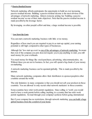 Passive Residual Income
Network marketing affords participants the opportunity to build an ever increasing
passive residual income. Building a passive residual income is the most obvious of the
advantages of network marketing. Almost everyone joining has 'building a passive
residual income' as one of their main objectives. Note that the passive residual income is
made possible by the leverage factor.
By leveraging on other people's effort and time, a large residual income is possible.
Low Start Up Costs
You can start a network marketing business with little or no money.
Regardless of how much you are required to pay in as start-up capital, your earning
potential is still high compared to other types of businesses.
Although list 'low start up costs' as one of the advantages of network marketing, be aware
that even if the company you join does not require you to pay anything to start, you still
need money for your overheads.
You need money for things like stockpurchases, advertising, telecommunication, etc.
Without these you are not in business. In fact, you will spend a big chunk of your money
on marketing.
A network marketing business can be operated globally. This is made possible by the
internet.
Many network marketing companies allow their distributors to sponsorpeoplein other
countries around the world.
The only limitation in many companies is that you should not sell your products in those
countries. You are allowed to only recruit other network marketers in those countries.
Some countries have strict work permit regulations. Since selling is 'work', you would
need to have a work permit before selling anything in a country that has strict work
permit regulations. So read through your company's policies before going international.
But if your company has no restrictions, through network marketing you can build a huge
global business from the comfort of your home.
 