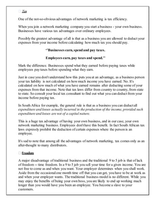 Tax
One of the not-so-obvious advantages of network marketing is tax efficiency.
When you join a network marketing company you start a business - your own business.
Businesses have various tax advantages over ordinary employees.
Possibly the greatest advantage of all is that as a business you are allowed to deduct your
expenses from your income before calculating how much tax you should pay.
‘’Businesses earn, spendand pay taxes.
Employees earn, pay taxes and spend.’’
Mark the difference. Businesses spend what they earned before paying taxes while
employees pay taxes before spending what they earn.
Just in case you don't understand how this puts you at an advantage, as a business person
your tax liability is not calculated on how much income you have earned. No. It's
calculated on how much of what you have earned remains after deducting some of your
expenses from that income. Note that tax laws differ from country to country, from state
to state. So consult your local tax consultant to find out what you can deduct from your
income before paying tax.
In South Africa for example, the general rule is that as a business you can deductall
expenditure and losses actually incurred in the production of the income, provided such
expenditure and losses are not of a capital nature.
This is a huge tax advantage of having your own business, and in our case, your own
network marketing business. Employees don'thave this benefit. In fact South African tax
laws expressly prohibit the deduction of certain expenses where the person is an
employee.
It's sad to note that among all the advantages of network marketing, tax comes only as an
after-thought to many distributors.
Freedom
A major disadvantage of traditional business and the traditional 9 to 5 job is that of lack
of freedom -- time freedom. In a 9 to 5 job you sell your time for a given income. You are
not free to come as and when you want. Your employer determines when you shall work.
Aside from the occasionalone month time off that you can get, you have to be at work as
and when your employer wants. The traditional business model is no different. While you
may enjoy the benefits of being your own boss, you are likely to end up working much
longer than you would have you been an employee. You become a slave to your
customers.
 