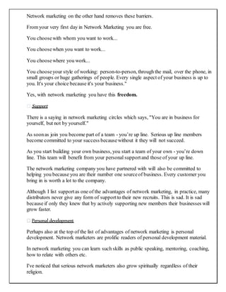 Network marketing on the other hand removes these barriers.
From your very first day in Network Marketing you are free.
You choosewith whom you want to work...
You choosewhen you want to work...
You choosewhere you work...
You chooseyour style of working: person-to-person, through the mail, over the phone, in
small groups or huge gatherings of people. Every single aspect of your business is up to
you. It's your choice because it's your business."
Yes, with network marketing you have this freedom.
Support
There is a saying in network marketing circles which says, "You are in business for
yourself, but not by yourself."
As soonas join you become part of a team - you’re up line. Serious up line members
become committed to your success becausewithout it they will not succeed.
As you start building your own business, you start a team of your own - you’re down
line. This team will benefit from your personal supportand those of your up line.
The network marketing company you have partnered with will also be committed to
helping you because you are their number one sourceof business. Every customer you
bring in is worth a lot to the company.
Although I list supportas one of the advantages of network marketing, in practice, many
distributors never give any form of supportto their new recruits. This is sad. It is sad
because if only they knew that by actively supporting new members their businesses will
grow faster.
Personal development
Perhaps also at the top of the list of advantages of network marketing is personal
development. Network marketers are prolific readers of personal development material.
In network marketing you can learn such skills as public speaking, mentoring, coaching,
how to relate with others etc.
I've noticed that serious network marketers also grow spiritually regardless of their
religion.
 
