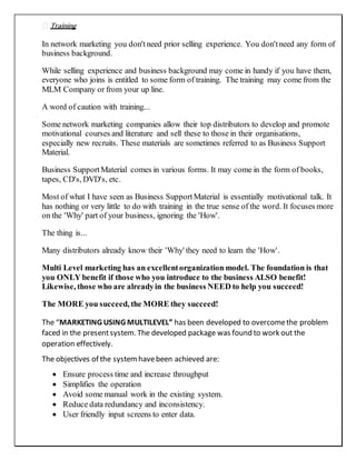 Training
In network marketing you don'tneed prior selling experience. You don'tneed any form of
business background.
While selling experience and business background may come in handy if you have them,
everyone who joins is entitled to some form of training. The training may come from the
MLM Company or from your up line.
A word of caution with training...
Some network marketing companies allow their top distributors to develop and promote
motivational courses and literature and sell these to those in their organisations,
especially new recruits. These materials are sometimes referred to as Business Support
Material.
Business SupportMaterial comes in various forms. It may come in the form of books,
tapes, CD's, DVD's, etc.
Most of what I have seen as Business SupportMaterial is essentially motivational talk. It
has nothing or very little to do with training in the true sense of the word. It focuses more
on the 'Why' part of your business, ignoring the 'How'.
The thing is...
Many distributors already know their 'Why' they need to learn the 'How'.
Multi Level marketing has an excellentorganization model. The foundation is that
you ONLY benefit if those who you introduce to the business ALSO benefit!
Likewise, those who are alreadyin the business NEED to help you succeed!
The MORE you succeed, the MORE they succeed!
The “MARKETING USING MULTILEVEL” has been developed to overcomethe problem
faced in the presentsystem. The developed package was found to work out the
operation effectively.
The objectives of the systemhavebeen achieved are:
 Ensure process time and increase throughput
 Simplifies the operation
 Avoid some manual work in the existing system.
 Reduce data redundancy and inconsistency.
 User friendly input screens to enter data.
 