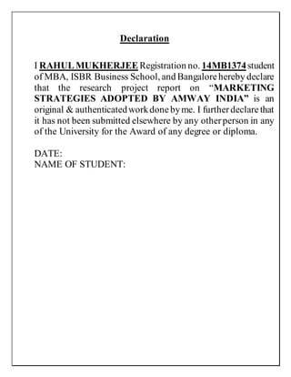 Declaration
I RAHULMUKHERJEERegistration no. 14MB1374student
of MBA, ISBR Business School, and Bangalorehereby declare
that the research project report on “MARKETING
STRATEGIES ADOPTED BY AMWAY INDIA” is an
original & authenticatedworkdonebyme. I furtherdeclarethat
it has not been submitted elsewhere by any otherperson in any
of the University for the Award of any degree or diploma.
DATE:
NAME OF STUDENT:
 