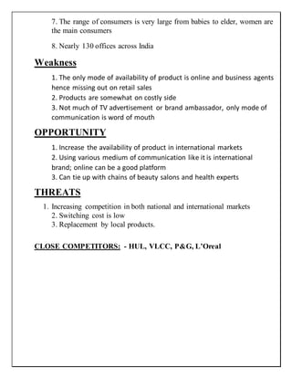 7. The range of consumers is very large from babies to elder, women are
the main consumers
8. Nearly 130 offices across India
Weakness
1. The only mode of availability of product is online and business agents
hence missing out on retail sales
2. Products are somewhat on costly side
3. Not much of TV advertisement or brand ambassador, only mode of
communication is word of mouth
OPPORTUNITY
1. Increase the availability of product in international markets
2. Using various medium of communication like it is international
brand; online can be a good platform
3. Can tie up with chains of beauty salons and health experts
THREATS
1. Increasing competition in both national and international markets
2. Switching cost is low
3. Replacement by local products.
CLOSE COMPETITORS: - HUL, VLCC, P&G, L’Oreal
 