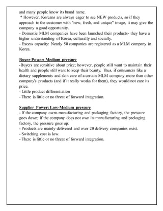 and many people know its brand name.
* However, Koreans are always eager to see NEW products, so if they
approach to the customer with "new, fresh, and unique" image, it may give the
company a good opportunity.
- Domestic MLM companies have been launched their products- they have a
higher understanding of Korea, culturally and socially.
- Excess capacity: Nearly 50 companies are registered as a MLM company in
Korea.
Buyer Power: Medium pressure
-Buyers are sensitive about price; however, people still want to maintain their
health and people still want to keep their beauty. Thus, if consumers like a
dietary supplements and skin care of a certain MLM company more than other
company's products (and if it really works for them), they would not care its
price.
- Little product differentiation
- There is little or no threat of forward integration.
Supplier Power: Low-Medium pressure
- If the company owns manufacturing and packaging factory, the pressure
goes down; if the company does not own its manufacturing and packaging
factory, the pressure goes up.
- Products are mainly delivered and over 20 delivery companies exist.
- Switching cost is low.
- There is little or no threat of forward integration.
 