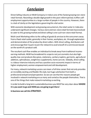 Conclusion
Direct Selling industry or MLM Company in India is one of the fastestgrowing non-store
retail formats. Recording a double-digit growth in the post-reformperiod, it offers self-
employment opportunities to a large number of people in the country. However, there
is a lack of clarity on the legislations governing this vital sector.
With economic development and growing consumerism, the retail sector in India also
underwentsignificant changes. Various storeand non-storeretail formats haveevolved
to cater to this growing marketand direct selling is one such non-storeretail format.
Multi-Level Marketing refers to the selling of goods & services to the consumers away
froma fixed retail outlet, generally in their homes, workplace, etc. through explanation
and demonstration of the productby direct sellers. With direct selling, distributors sell
and encouragetheir buyers to join the network to avail oneself of a commission based
on the worth of a product sold.
The resultant cash flow enables an individual to break away fromtraditional income-
earning methods. MLM has broadened its scopeto not justcosmetics but also high-
quality-low-costproducts likespices, stationery, sanitary napkins, garments, agricultural
additives, aphrodisiacs, weightloss supplements, home care etc. Globally, direct selling
is a labour intensive industry and has a positive socio-economic impact in terms of
higher employment, women empowermentand skill development.
For many, network marketing success can mean a full time career that not only provides
an incredibly exciting and flexible life style, but huge satisfaction fromboth a
professionaland personalperspective. So we can see that the reasons people get
involved in network marketing are as many and varied as the people themselves. That is
one of the things that makenetwork marketing so exciting.
In order to build a long term sustainablebusiness you MUSTbe very clear about WHERE
it is you want togo and HOWyou are going toget there!
In business we call this STRATEGY.
 