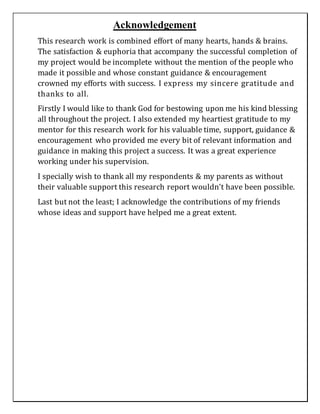 Acknowledgement
This research work is combined effort of many hearts, hands & brains.
The satisfaction & euphoria that accompany the successful completion of
my project would be incomplete without the mention of the people who
made it possible and whose constant guidance & encouragement
crowned my efforts with success. I express my sincere gratitude and
thanks to all.
Firstly I would like to thank God for bestowing upon me his kind blessing
all throughout the project. I also extended my heartiest gratitude to my
mentor for this research work for his valuable time, support, guidance &
encouragement who provided me every bit of relevant information and
guidance in making this project a success. It was a great experience
working under his supervision.
I specially wish to thank all my respondents & my parents as without
their valuable support this research report wouldn’t have been possible.
Last but not the least; I acknowledge the contributions of my friends
whose ideas and support have helped me a great extent.
 