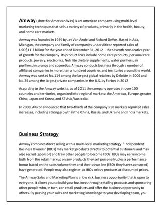 Amway (shortfor American Way) is an American company using multi-level
marketing techniques that sells a variety of products, primarily in the health, beauty,
and home care markets.
Amway was founded in 1959 by Jay Van Andel and Richard DeVos. Based in Ada,
Michigan, the company and family of companies under Alticor reported sales of
USD$11.3 billion for the year ended December 31, 2012—theseventh consecutiveyear
of growth for the company. Its productlines include home care products, personalcare
products, jewelry, electronics, Nutrilite dietary supplements, water purifiers, air
purifiers, insuranceand cosmetics. Amway conducts business through a number of
affiliated companies in more than a hundred countries and territories around the world.
Amway was ranked No.114 among the largest global retailers by Deloitte in 2006 and
No.25 among the largestprivate companies in the U.S. by Forbes in 2012
According to the Amway website, as of 2011 the company operates in over 100
countries and territories, organized into regional markets: the Americas, Europe, greater
China, Japan and Korea, and SE Asia/Australia.
In 2008, Alticor announced that two-thirds of the company's 58 markets reported sales
increases, including strong growth in the China, Russia, and Ukraine and India markets.
Business Strategy
Amway combines direct selling with a multi-level marketing strategy. "Independent
Business Owners" (IBOs) may marketproducts directly to potential customers and may
also recruit(sponsor) and train other people to become IBOs. IBOs may earn income
both fromthe retail markup on any products they sell personally, plus a performance
bonus based on the sales volume they and their down line (IBOs they havesponsored)
have generated. People may also register as IBOs to buy products atdiscounted prices.
The Amway Sales and Marketing Plan is a low risk, business opportunity thatis open to
everyone. Itallows you to build your business through retailing products and sponsoring
other people who, in turn, can retail products and offer the business opportunity to
others. By passing your sales and marketing knowledgeto your developing team, you
 
