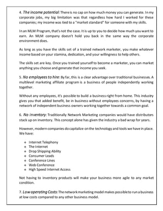 4. The income potential: Thereis no cap on how much money you can generate. In my
corporate jobs, my big limitation was that regardless how hard I worked for these
companies; my income was tied to a "market standard" for someone with my skills.
In an MLM Program, that's not the case. It is up to you to decide how much you want to
earn. An MLM company doesn't hold you back in the same way the corporate
environment does.
As long as you have the skills set of a trained network marketer, you make whatever
income based on your stamina, dedication, and your willingness to help others.
The skills set are key. Once you trained yourself to become a marketer, you can market
anything you choose and generate that income you seek.
5. No employees to hire: By far, this is a clear advantage over traditional businesses. A
multilevel marketing affiliate program is a business of people independently working
together.
Without any employees, it's possible to build a business right from home. This industry
gives you that added benefit, be in business without employees concerns, by having a
network of independent business owners working together towards a common goal.
6. No inventory: Traditionally Network Marketing companies would have distributors
stack up on inventory. This concept alone has given the industry a bad wrap for years.
However, modern companies do capitalize on the technology and tools we havein place.
We have:
 Internet Telephony
 The Internet
 Drop Shipping Ability
 Consumer Leads
 Conference Lines
 Web Conference
 High Speed Internet Access
Not having to inventory products will make your business more agile to any market
condition.
7. Low operating Costs:Thenetworkmarketing model makes possibleto run a business
at low costs compared to any other business model.
 