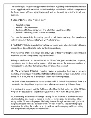 This is whereyou’reup line’s supportshould comein. A good up line mentor should allow
you to piggyback on his expertise, on his knowledge, on his leads, and help you generate
the funds to pay off your initial investment and get in profit early in the life of your
business.
8. Leverage: Your MLM Program is a: ~
 People Business
 Business of Appointments
 Business of helping consumers find what they have the need for
 Business of helping others creates businesses.
You reap the rewards by leveraging the efforts of those you help. This develops a
collective mindset that promotes "win-win" relationships.
9. Portability:Withthe adventof technology, wecan do today whatdistributors15years
ago could not do and that's to make our business portable.
We now have a phone technology that allows you to take your telephone and move it
anywhere you like transparently to your customers.
As long as you have access to the Internetvia DSL or Cable, you can take your computer,
your phone, and continue doing business while you are on the road, on vacation, or
visiting relatives whether that is in another city or another country!
10. The attainable freedom: Imagine having a productive business in network
marketing providing you with a lifestyle that only the rich and famous enjoy. When allthe
pieces are in place, the life of a marketer can be very fulfilling indeed.
That's the dream every new distributor chases and it is only attainable when there is a
clear understanding of how to get there and when your marketing skills are sharp.
It is not just the money, but the fulfilment of a lifestyle that makes an MLM Affiliate
Program the best business to get in and your skills is what make it happen, period!
MLM marketing holds many advantages, mostly for the business. A business that uses
MLM marketing as a means to market a productor service gains the advantage of not
having to hire full time salespeople. Marketing is done through a multi-tiered system of
independent representatives, each in business for him or herself. These are the people
responsible for selling the productor service offered by the company and for recruiting
new independent salespeople into the business.
 
