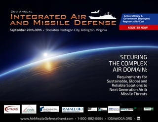 1 www.AirMissileDefenseEvent.com • 1-800-882-8684 • IDGA@IDGA.ORG •
September 28th-30th • Sheraton Pentagon City, Arlington, Virginia
Media Partners:
SECURING
THE COMPLEX
AIR DOMAIN:
Requirements for
Sustainable, Global and
Reliable Solutions to
Next Generation Air &
Missile Threats
www.AirMissileDefenseEvent.com • 1-800-882-8684 • IDGA@IDGA.ORG •
Active Military &
Government Employees
Register at No Cost
REGISTER NOW
Sponsors:
 