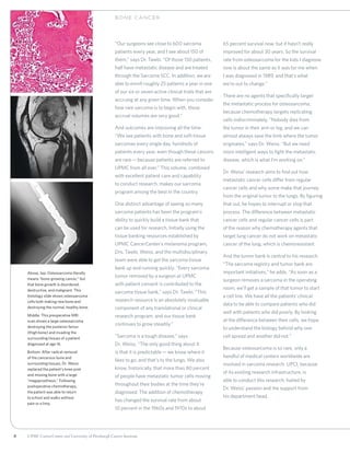 8 UPMC CancerCenter and University of Pittsburgh Cancer Institute
“Our surgeons see close to 600 sarcoma
patients every year, and I see about 150 of
them,” says Dr. Tawbi. “Of those 150 patients,
half have metastatic disease and are treated
through the Sarcoma SCC. In addition, we are
able to enroll roughly 25 patients a year in one
of our six or seven active clinical trials that are
accruing at any given time. When you consider
how rare sarcoma is to begin with, those
accrual volumes are very good.”
And outcomes are improving all the time.
“We see patients with bone and soft-tissue
sarcomas every single day, hundreds of
patients every year, even though these cancers
are rare—because patients are referred to
UPMC from all over.” This volume, combined
with excellent patient care and capability
to conduct research, makes our sarcoma
program among the best in the country.
One distinct advantage of seeing so many
sarcoma patients has been the program’s
ability to quickly build a tissue bank that
can be used for research. Initially using the
tissue banking resources established by
UPMC CancerCenter’s melanoma program,
Drs. Tawbi, Weiss, and the multidisciplinary
team were able to get the sarcoma tissue
bank up and running quickly. “Every sarcoma
tumor removed by a surgeon at UPMC
with patient consent is contributed to the
sarcoma tissue bank,” says Dr. Tawbi. “This
research resource is an absolutely invaluable
component of any translational or clinical
research program, and our tissue bank
continues to grow steadily.”
“Sarcoma is a tough disease,” says
Dr. Weiss. “The only good thing about it
is that it is predictable—we know where it
likes to go, and that’s to the lungs. We also
know, historically, that more than 80 percent
of people have metastatic tumor cells moving
throughout their bodies at the time they’re
diagnosed. The addition of chemotherapy
has changed the survival rate from about
10 percent in the 1960s and 1970s to about
65 percent survival now, but it hasn’t really
improved for about 30 years. So the survival
rate from osteosarcoma for the kids I diagnose
now is about the same as it was for me when
I was diagnosed in 1989, and that’s what
we’re out to change.”
There are no agents that specifically target
the metastatic process for osteosarcoma,
because chemotherapy targets replicating
cells indiscriminately. “Nobody dies from
the tumor in their arm or leg, and we can
almost always save the limb where the tumor
originates,” says Dr. Weiss. “But we need
more intelligent ways to fight the metastatic
disease, which is what I’m working on.”
Dr. Weiss’ research aims to find out how
metastatic cancer cells differ from regular
cancer cells and why some make that journey
from the original tumor to the lungs. By figuring
that out, he hopes to interrupt or stop that
process. The difference between metastatic
cancer cells and regular cancer cells is part
of the reason why chemotherapy agents that
target lung cancer do not work on metastatic
cancer of the lung, which is chemoresistant.
And the tumor bank is central to his research.
“The sarcoma registry and tumor bank are
important initiatives,” he adds. “As soon as a
surgeon removes a sarcoma in the operating
room, we’ll get a sample of that tumor to start
a cell line. We have all the patients’ clinical
data to be able to compare patients who did
well with patients who did poorly. By looking
at the difference between their cells, we hope
to understand the biology behind why one
cell spread and another did not.”
Because osteosarcoma is so rare, only a
handful of medical centers worldwide are
involved in sarcoma research. UPCI, because
of its existing research infrastructure, is
able to conduct this research, fueled by
Dr. Weiss’ passion and the support from
his department head.
BON E C ANCER
Above, top: Osteosarcoma literally
means “bone-growing cancer,” but
that bone growth is disordered,
destructive, and malignant. This
histology slide shows osteosarcoma
cells both making new bone and
destroying the normal, healthy bone.
Middle: This preoperative MRI
scan shows a large osteosarcoma
destroying the posterior femur
(thigh bone) and invading the
surrounding tissues of a patient
diagnosed at age 16.
Bottom: After radical removal
of the cancerous bone and
surrounding tissues, Dr. Weiss
replaced the patient’s knee joint
and missing bone with a large
“megaprosthesis.” Following
postoperative chemotherapy,
the patient was able to return
to school and walks without
pain or a limp.
 