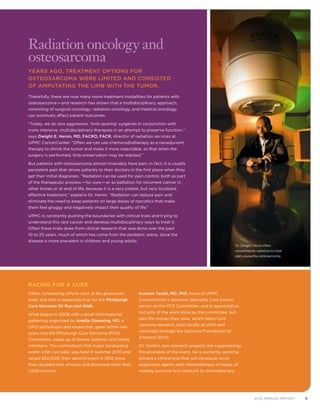 92012 Annual Report
Racing for a Cure
Often, fundraising efforts start at the grassroots
level, and that is especially true for the Pittsburgh
Cure Sarcoma 5K Run and Walk.
What began in 2008 with a small informational
gathering organized by Anette Duensing, MD, a
UPCI pathologist and researcher, grew within two
years into the Pittsburgh Cure Sarcoma (PCS)
Committee, made up of former patients and family
members. The committee’s first major fundraising
event, a 5K run/walk, was held in summer 2010 and
raised $50,000; their second event in 2012 more
than doubled that amount and attracted more than
1,500 runners.
Hussein Tawbi, MD, PhD, head of UPMC
CancerCenter’s Sarcoma Specialty Care Center,
serves on the PCS Committee, and is appreciative,
not only of the work done by the committee, but
also the money they raise, which helps fund
sarcoma research, both locally at UPCI and
nationally through the Sarcoma Foundation of
America (SFA).
Dr. Tawbi’s own research projects are supported by
the proceeds of the event. He is currently working
toward a clinical trial that will introduce novel
epigenetic agents with chemotherapy in hopes of
making sarcoma less resistant to chemotherapy.
Radiation oncology and
osteosarcoma
Years ago, treatment options for
osteosarcoma were limited and consisted
of amputating the limb with the tumor.
Thankfully, there are now many more treatment modalities for patients with
osteosarcoma—and research has shown that a multidisciplinary approach,
consisting of surgical oncology, radiation oncology, and medical oncology,
can positively affect patient outcomes.
“Today, we do less aggressive, ‘limb-sparing’ surgeries in conjunction with
more intensive, multidisciplinary therapies in an attempt to preserve function,”
says Dwight E. Heron, MD, FACRO, FACR, director of radiation services at
UPMC CancerCenter. “Often we can use chemoradiotherapy as a neoadjuvant
therapy to shrink the tumor and make it more resectable, so that when the
surgery is performed, limb preservation may be realized.”
But patients with osteosarcoma almost invariably have pain; in fact, it is usually
persistent pain that drives patients to their doctors in the first place when they
get their initial diagnoses. “Radiation can be used for pain control, both as part
of the therapeutic process—for cure—or as palliation for recurrent cancer in
other bones or at end of life, because it is a very potent, but very localized,
effective treatment,” explains Dr. Heron. “Radiation can reduce pain and
eliminate the need to keep patients on large doses of narcotics that make
them feel groggy and negatively impact their quality of life.”
UPMC is constantly pushing the boundaries with clinical trials and trying to
understand this rare cancer and develop multidisciplinary ways to treat it.
Often these trials draw from clinical research that was done over the past
10 to 20 years, much of which has come from the pediatric arena, since the
disease is more prevalent in children and young adults.
Dr. Dwight Heron often
recommends radiation to treat
pain caused by osteosarcoma.
 