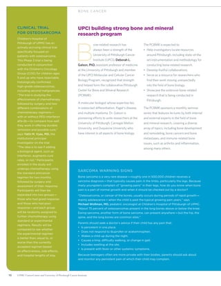 10 UPMC CancerCenter and University of Pittsburgh Cancer Institute10 UPMC CancerCenter and University of Pittsburgh Cancer Institute
BON E C ANCER
UPCI building strong bone and mineral
research program
B
one-related research has
always been a strength of the
University of Pittsburgh Cancer
Institute (UPCI). Deborah L.
Galson, PhD, assistant professor of medicine
at the University of Pittsburgh and member
of the UPCI Molecular and Cellular Cancer
Biology Program, recognized that strength
and helped form the collaborative Pittsburgh
Center for Bone and Mineral Research
(PCBMR).
A molecular biologist whose expertise lies
in osteoclast differentiation, Paget’s disease,
and multiple myeloma, Dr. Galson is
pioneering efforts to unite researchers at the
University of Pittsburgh, Carnegie Mellon
University, and Duquesne University who
have interest in all aspects of bone biology.
The PCBMR is expected to:
•	 Help investigators locate resources
around Pittsburgh, including state-of-the
art instrumentation and methodology for
conducting bone-related research.
•	 Develop fruitful collaborations.
•	 Serve as a resource for researchers who
find their work moving unexpectedly
into the field of bone biology.
•	 Showcase the extensive bone-related
research that is being conducted in
Pittsburgh.
The PCBMR sponsors a monthly seminar
series that features lectures by both internal
and external experts in the field of bone
and mineral research, covering a diverse
array of topics, including bone development
and remodeling, bone cancers and bone
metastases, and immune-related bone
issues, such as arthritis and inflammation,
among many others.
Sarcoma Warning Signs
Bone sarcoma is a very rare disease—roughly one in 500,000 children receives a
sarcoma diagnosis—that typically causes pain in the limbs, particularly the legs. Because
many youngsters complain of “growing pains” in their legs, how do you know when bone
pain is a part of normal growth and when it should be checked out by a doctor?
“Osteosarcoma, or cancer of the bones, usually occurs during periods of rapid growth—
mainly adolescence—when the child is past the typical growing pain years,” says
Michael Wollman, MD, pediatric oncologist at Children’s Hospital of Pittsburgh of UPMC.
“About 75 percent of osteosarcomas present in the long bones above or below the knee.
Ewing sarcoma, another form of bone sarcoma, can present anywhere—but the hip, the
spine, and the long bones are common sites.”
Parents should seek a doctor’s advice if their child has any pain that:
•	 Is persistent in one place.
•	 Does not respond to ibuprofen or acetaminophen.
•	 Wakes a child up during the night.
•	 Causes a limp, difficulty walking, or change in gait.
•	 Includes swelling at the site.
•	 Is present with fever or other systemic symptoms.
Because teenagers often are more private with their bodies, parents should ask about
and monitor any persistent pain of which their child may complain.
Clinical trial
for osteosarcoma
Children’s Hospital of
Pittsburgh of UPMC has an
actively accruing clinical trial
specifically focused on
patients with osteosarcoma.
This Phase 3 trial is being
conducted in conjunction
with the Children’s Oncology
Group (COG) for children ages
5 and up who have resectable,
histologically confirmed,
high-grade osteosarcomas,
including second malignancies.
“The trial is studying the
effectiveness of chemotherapy
followed by surgery and two
different combinations of
chemotherapy regimens—
with or without PEG-interferon
alfa-2b—to compare how well
they work in offering durable
remission and possible cure,“
says Yatin M. Vyas, MD, the
institutional principal
investigator on the trial.
“The idea is to see if adding
a biological agent, such as
interferon, augments cure
rates, or not.” Participants
enrolled in the study will
undergo chemo­therapy using
the standard anticancer
regimen for two months,
followed by surgery and
assessment of their response.
Participants will then be
separated into two groups—
those who had good response
and those who had poor
response—and each group
will be randomly assigned to
further chemo­therapy using
standard or experimental
regimens. Results will be
compared to see whether
the experimental regimen
is better than, equal to, or
worse than the currently
accepted regimen based
on effectiveness, side effects,
and hospital lengths of stay.
 