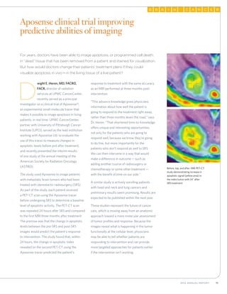112012 Annual Report
RB A NI AC N RC E
Before, top, and after: MRI PET-CT
study demonstrating increase in
apoptotic signal (yellow area) in
the index tumor with 24˚ after
SRS treatment.
For years, doctors have been able to image apoptosis, or programmed cell death,
in “dead” tissue that has been removed from a patient and stained for visualization.
But how would doctors change their patients’ treatment plans if they could
visualize apoptosis in vivo—in the living tissue of a live patient?
D
wight E. Heron, MD, FACRO,
FACR, director of radiation
services at UPMC CancerCenter,
recently served as a principal
investigator on a clinical trial of Aposense®,
an experimental small-molecule tracer that
makes it possible to image apoptosis in living
patients, in real time. UPMC CancerCenter,
partner with University of Pittsburgh Cancer
Institute (UPCI), served as the lead institution
working with Aposense Ltd. to evaluate the
use of this tracer to measure changes in
apoptotic levels before and after treatment,
and recently presented the interim results
of one study at the annual meeting of the
American Society for Radiation Oncology
(ASTRO).
The study used Aposense to image patients
with metastatic brain tumors who had been
treated with stereotactic radiosurgery (SRS).
As part of the study, each patient received
a PET-CT scan using the Aposense tracer
before undergoing SRS to determine a baseline
level of apoptotic activity. The PET-CT scan
was repeated 24 hours after SRS and compared
to the first MRI three months after treatment.
The premise was that the change in apoptotic
levels between the pre-SRS and post-SRS
images would predict the patient’s response
to intervention. The study found that, within
24 hours, the change in apoptotic index
revealed on the second PET-CT using the
Aposense tracer predicted the patient’s
response to treatment with the same accuracy
as an MRI performed at three months post-
intervention.
“This advance knowledge gives physicians
information about how well the patient is
going to respond to the treatment right away,
rather than three months down the road,” says
Dr. Heron. “That shortened time-to-knowledge
offers unique and interesting opportunities,
not only for the patients who are going to
respond well, because we know they’re going
to do fine, but more importantly for the
patients who don’t respond as well to SRS.
We can then intervene in a way that would
make a difference in outcome—such as
adding another course of radiosurgery or
chemotherapy or some other treatment—
with the benefit of time on our side.”
A similar study is actively enrolling patients
with head and neck and lung cancers and
preliminary results seem promising. Results are
expected to be published within the next year.
These studies represent the future of cancer
care, which is moving away from an anatomic
approach toward a more molecular assessment
of tumor profiles and response. Because the
images reveal what is happening in the tumor
functionally at the cellular level, physicians
may be able to tell whether patients are
responding to intervention and can provide
more targeted approaches for patients earlier
if the intervention isn’t working.
Aposense clinical trial improving
predictive abilities of imaging
 