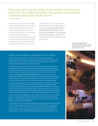 132012 Annual Report
by developing a novel method for generating
a glioma vaccine customized to each patient
based on the genetic pattern of his or her
tumor. Each patient’s tumor tissue will be
analyzed for peptides that are overexpressed
or mutated. Next-generation exome
sequencing and a novel method for predicting
immunogenic peptides (peptidomics) will be
integrated to assess each patient’s specific
mutated peptides. The European Union has
funded this research at the eight European
sites; Dr. Okada was able to obtain generous
funding from Voices Against Brain Cancer,
the Musella Foundation for Brain Tumor
Research and Information, and Gray Matters
Brain Cancer Foundation, making UPCI the
only site in North America to participate and
enroll patients.
UPMC’s Radiosurgical Experience Goes Global
For more than 30 years, UPMC has been known as a pioneer in stereotactic
radiosurgery (SRS), “bloodless” surgery that enables the treatment of tumors deep
within the brain and spinal cord. Three years ago, UPMC attained the milestone of
treating its 10,000th patient using the Gamma Knife®.
Now, through the close collaboration of radiation oncologists, neurosurgeons, and
medical physicists, UPMC is approaching a new radiosurgical milestone of treating
its 12,000th patient using the Gamma Knife—yet countless more patients have been
helped throughout the world by the sharing of UPMC’s radiosurgery experience.
According to Dwight E. Heron, MD, FACRO, FACR, director of radiation services,
UPMC CancerCenter regularly hosts physicians from around the world to be trained
on these devices. These physicians then return to their own countries to implement
successful radiosurgery programs, affecting thousands more people worldwide.
The concept of radiosurgery began in Pittsburgh in 1987 when the Gamma Knife was
first used here, and has evolved into the newer technologies that make up UPMC
CancerCenter’s SRS program, among them the CyberKnife®. UPMC was one of the first
centers in the world to use the CyberKnife and, in the last two years, its Mary Hillman
Jennings Radiation Oncology Center at UPMC Shadyside was recognized as the top site
in the United States and fourth in the world for total procedures done using the device.
Two additional cutting-edge devices—the Triology™ linear accelerator and our newest
acquisition, the Novalis® powered by TrueBeam™ STx system, a novel radiosurgical
device—complete UPMC’s radiosurgical offerings and have been used over the past
decade to treat nearly 18,000 patients.
“These devices use the same principal of applying a highly focused radiosurgical beam
to treat the most challenging cancers, such as head and neck, liver, and pancreatic
cancers,” says Dr. Heron. “In addition, radiosurgery can be used with neoadjuvant
chemotherapy to shrink tumors in patients who were considered unresectable,
rendering them surgical candidates and positively affecting their odds for survival.”
“Radiosurgery can be used with neoadjuvant chemotherapy to shrink tumors in 
patients who were considered unresectable, rendering them surgical candidates
and positively affecting their odds for survival.”
	—Dr. Dwight Heron
CyberKnife® is a highly versatile
stereotactic radiosurgery device capable
of targeting tumors throughout the body
with millimeter accuracy.
 