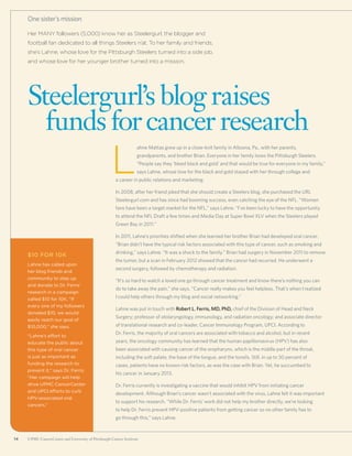 14 UPMC CancerCenter and University of Pittsburgh Cancer Institute14 UPMC CancerCenter and University of Pittsburgh Cancer Institute
Her MANY followers (5,000) know her as Steelergurl, the blogger and
football fan dedicated to all things Steelers n’at. To her family and friends,
she’s Lahne, whose love for the Pittsburgh Steelers turned into a side job,
and whose love for her younger brother turned into a mission.
Steelergurl’s blog raises
	 funds forcancer research
One sister’s mission
$10 for 10K
Lahne has called upon
her blog friends and
community to step up
and donate to Dr. Ferris’
research in a campaign
called $10 for 10K. “If
every one of my followers
donated $10, we would
easily reach our goal of
$10,000,” she says.
“Lahne’s effort to
educate the public about
this type of oral cancer
is just as important as
funding the research to
prevent it,” says Dr. Ferris.
“Her campaign will help
drive UPMC CancerCenter
and UPCI efforts to curb
HPV-associated oral
cancers.”
L
ahne Mattas grew up in a close-knit family in Altoona, Pa., with her parents,
grandparents, and brother Brian. Everyone in her family loves the Pittsburgh Steelers.
“People say they ‘bleed black and gold’ and that would be true for everyone in my family,”
says Lahne, whose love for the black and gold stayed with her through college and
a career in public relations and marketing.
In 2008, after her friend joked that she should create a Steelers blog, she purchased the URL
Steelergurl.com and has since had booming success, even catching the eye of the NFL. “Women
fans have been a target market for the NFL,” says Lahne. “I’ve been lucky to have the opportunity
to attend the NFL Draft a few times and Media Day at Super Bowl XLV when the Steelers played
Green Bay in 2011.”
In 2011, Lahne’s priorities shifted when she learned her brother Brian had developed oral cancer.
“Brian didn’t have the typical risk factors associated with this type of cancer, such as smoking and
drinking,” says Lahne. “It was a shock to the family.” Brian had surgery in November 2011 to remove
the tumor, but a scan in February 2012 showed that the cancer had recurred. He underwent a
second surgery, followed by chemotherapy and radiation.
“It’s so hard to watch a loved one go through cancer treatment and know there’s nothing you can
do to take away the pain,” she says. “Cancer really makes you feel helpless. That’s when I realized
I could help others through my blog and social networking.”
Lahne was put in touch with Robert L. Ferris, MD, PhD, chief of the Division of Head and Neck
Surgery; professor of otolaryngology, immunology, and radiation oncology; and associate director
of translational research and co-leader, Cancer Immunology Program, UPCI. According to
Dr. Ferris, the majority of oral cancers are associated with tobacco and alcohol, but in recent
years, the oncology community has learned that the human papillomavirus (HPV) has also
been associated with causing cancer of the oropharynx, which is the middle part of the throat,
including the soft palate, the base of the tongue, and the tonsils. Still, in up to 30 percent of
cases, patients have no known risk factors, as was the case with Brian. Yet, he succumbed to
his cancer in January 2013.
Dr. Ferris currently is investigating a vaccine that would inhibit HPV from initiating cancer
development. Although Brian’s cancer wasn’t associated with the virus, Lahne felt it was important
to support his research. “While Dr. Ferris’ work did not help my brother directly, we’re looking
to help Dr. Ferris prevent HPV-positive patients from getting cancer so no other family has to
go through this,” says Lahne.
 