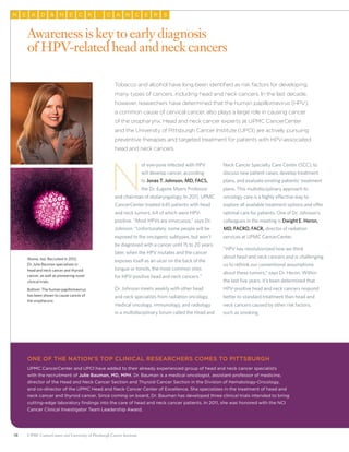 16 UPMC CancerCenter and University of Pittsburgh Cancer Institute
AH E D N E KC AC N RC E S
Tobacco and alcohol have long been identified as risk factors for developing
many types of cancers, including head and neck cancers. In the last decade,
however, researchers have determined that the human papillomavirus (HPV),
a common cause of cervical cancer, also plays a large role in causing cancer
of the oropharynx. Head and neck cancer experts at UPMC CancerCenter
and the University of Pittsburgh Cancer Institute (UPCI) are actively pursuing
preventive therapies and targeted treatment for patients with HPV-associated
head and neck cancers.
N
ot everyone infected with HPV
will develop cancer, according
to Jonas T. Johnson, MD, FACS,
the Dr. Eugene Myers Professor
and chairman of otolaryngology. In 2011, UPMC
CancerCenter treated 645 patients with head
and neck tumors, 64 of which were HPV-
positive. “Most HPVs are innocuous,” says Dr.
Johnson. “Unfortunately, some people will be
exposed to the oncogenic subtypes, but won’t
be diagnosed with a cancer until 15 to 20 years
later, when the HPV mutates and the cancer
exposes itself as an ulcer on the back of the
tongue or tonsils, the most common sites
for HPV-positive head and neck cancers.”
Dr. Johnson meets weekly with other head
and neck specialists from radiation oncology,
medical oncology, immunology, and radiology
in a multidisciplinary forum called the Head and
Neck Cancer Specialty Care Center (SCC), to
discuss new patient cases, develop treatment
plans, and evaluate existing patients’ treatment
plans. This multidisciplinary approach to
oncology care is a highly effective way to
explore all available treatment options and offer
optimal care for patients. One of Dr. Johnson’s
colleagues in the meeting is Dwight E. Heron,
MD, FACRO, FACR, director of radiation
services at UPMC CancerCenter.
“HPV has revolutionized how we think
about head and neck cancers and is challenging
us to rethink our conventional assumptions
about these tumors,” says Dr. Heron. Within
the last five years, it’s been determined that
HPV-positive head and neck cancers respond
better to standard treatment than head and
neck cancers caused by other risk factors,
such as smoking.
Awareness is key to early diagnosis
of HPV-related head and neck cancers
One of THE Nation’s top clinical researchers comes to pittsburgh
UPMC CancerCenter and UPCI have added to their already experienced group of head and neck cancer specialists
with the recruitment of Julie Bauman, MD, MPH. Dr. Bauman is a medical oncologist, assistant professor of medicine,
director of the Head and Neck Cancer Section and Thyroid Cancer Section in the Division of Hematology-Oncology,
and co-director of the UPMC Head and Neck Cancer Center of Excellence. She specializes in the treatment of head and
neck cancer and thyroid cancer. Since coming on board, Dr. Bauman has developed three clinical trials intended to bring
cutting-edge laboratory findings into the care of head and neck cancer patients. In 2011, she was honored with the NCI
Cancer Clinical Investigator Team Leadership Award.
Above, top: Recruited in 2012,
Dr. Julie Bauman specializes in
head and neck cancer and thyroid
cancer, as well as pioneering novel
clinical trials.
Bottom: The human papillomavirus
has been shown to cause cancer of
the oropharynx.
 