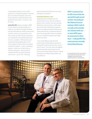 172012 Annual Report
“Knowing that a patient’s tumor is HPV-
positive, we can adjust the patient’s treatment
plan to de-intensify therapies, which may
reduce treatment-related side effects, and
achieve the same result—remission,” says
Dr. Heron.
James Ohr, DO, medical oncologist, UPMC
CancerCenter, and assistant professor of
medicine, also attends the weekly meetings
and says early detection of HPV-positive head
and neck cancers is as important as in any
other cancer, but notes the lack of education
surrounding HPV-associated head and neck
cancers is a problem. “We have done such
a good job at educating the public on the
cancer dangers of tobacco that many people
will ignore symptoms—such as a prolonged
tongue or mouth ulcer, a hoarse voice, or
difficulty swallowing—because they’re
unaware that HPV can lead to head and
neck cancers,” says Dr. Ohr. “Educating
patients and dentists to perform oral cancer
evaluations is important.”
Multidisciplinary care
Designated nurse coordinators for the
Head and Neck Cancer SCC will schedule a
patient to see a member from each specialty,
oftentimes on the same day, or within a few
days of each other. Afterward, the patient’s
options are weighed during the meetings and
a final treatment plan is developed, based on
input from all specialties. Clinical trial options
also are considered for patients who might
benefit from them.
“I can’t speak highly enough about the
benefits of the multidisciplinary approach in
treating HPV-positive head and neck cancers,”
says Dr. Heron. “Our team works well together
in developing ideas and sharing resources.
We have tremendous talent focused on making
the therapies we deliver kinder, gentler, and
more effective.”
Dr. James Ohr, left, and Dr. Jonas Johnson
meet weekly with head and neck cancer
colleagues to discuss and review
treatment options for current patients.
HPV is a group of up
to 150 viruses that are
spread through sexual
contact. According to
the National Cancer
Institute (NCI), half of
sexually active people
are infected with one
or more HPV types
at some point in their
lives—making HPV the
most common sexually
transmitted disease.
 