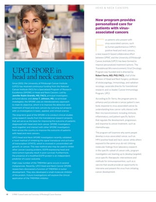 18 UPMC CancerCenter and University of Pittsburgh Cancer Institute
H E AD  N ECK C ANCERS
New program provides
personalized care for
patients with virus-
associated cancers
F
or patients who present with
virus-associated cancers, such
as human papillomavirus (HPV)-
positive head and neck cancers,
a new research-based collaborative effort
between UPMC and the University of Pittsburgh
Cancer Institute (UPCI) has been formed to
improve personalized treatment options. The
Translational Microenvironment/Viral Oncology
Program was founded and is directed by
Robert Ferris, MD, PhD, FACS, chief of the
Division of Head and Neck Surgery; professor
of otolaryngology, immunology, and radiation
oncology; associate director for translational
research; and co-leader, Cancer Immunology
Program, UPCI.
According to Dr. Ferris, the program aims to
enhance and accelerate a cancer patient’s own
body response to virus-associated cancer by
understanding how cancer cells interact with
their microenvironment, including immune,
inflammatory, and patient-specific factors
that regulate the development, progression,
and response to cancer treatment, such as
chemotherapy.
The program will examine why some people
develop a virus-associated cancer, such as
HPV-positive head and neck cancer, while others
exposed to the same virus do not. Utilizing
molecular findings from laboratory research
in this specific subset of cancer cells, program
investigators are teaming up to develop targeted,
virus-specific therapeutic interventions and
methods for immunoprevention, such as a
vaccine that would provide an opportunity to
intervene and prevent the virus from initiating
cancer development.
UPCI SPORE in
head and neck cancers
Since 2002, the University of Pittsburgh Cancer Institute
(UPCI) has received continuous funding from the National
Cancer Institute (NCI) for a Specialized Program of Research
Excellence (SPORE) in Head and Neck Cancers. Led by
Jennifer Rubin Grandis, MD, FACS, principal investigator,
pictured above, and Jonas T. Johnson, MD, co-principal
investigator, the SPORE uses an interdisciplinary approach
to meet its objective, which is to improve the detection and
treatment of head and neck cancers by carrying out projects
with co-investigators in basic, applied, and clinical science.
The long-term goal of the SPORE is to conduct clinical studies
using research results from the translational research projects
that will serve as the basis for improving the outcome of patients
diagnosed with head and neck cancer. SPORE investigators
work together and interact with other SPORE investigators
from across the country to improve the outcome of patients
with head and neck cancers.
UPCI Head and Neck SPORE investigators recently validated
a novel method of inhibiting the signal transducer and activator
of transcription (STAT3), which is involved in uncontrolled cell
growth, or cancer. This new method also may be used to inhibit
other cancer-causing proteins. EGFR-expressing head and
neck tumors typically result in poor survival. Furthermore,
the presence of a modified EGFR protein is an independent
predictor of a poor outcome.
High copy number of the TMEM16A gene occurs in several
malignancies. Recently, UPCI Head and Neck Cancer SPORE
researchers discovered a function of TMEM16A in tumor
development. They also developed a small-molecule inhibitor
of the protein. Future investigations will explore the clinical
application of the TMEM16A inhibitor.
 